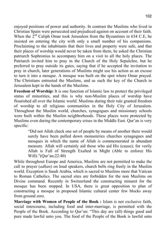 102
enjoyed positions of power and authority. In contrast the Muslims who lived in
Christian Spain were persecuted and prejudiced against on account of their faith.
When the 2nd
Caliph Omar took Jerusalem from the Byzantines in 634 C.E, he
insisted on entering the city with only a small number of his companions.
Proclaiming to the inhabitants that their lives and property were safe, and that
their places of worship would never be taken from them, he asked the Christian
patriarch Sophronius to accompany him on a visit to all the holy places. The
Patriarch invited him to pray in the Church of the Holy Sepulchre, but he
preferred to pray outside its gates, saying that if he accepted the invitation to
pray in church, later generations of Muslims might use his action as an excuse
to turn it into a mosque. A mosque was built on the spot where Omar prayed.
The Christians entrusted the Muslims, and as such the key of the Church in
Jerusalem kept in the hands of the Muslims.
Freedom of Worship: It is one function of Islamic law to protect the privileged
status of minorities, and this is why non-Muslim places of worship have
flourished all over the Islamic world. Muslims during their rule granted freedom
of worship to all religious communities in the Holy City of Jerusalem.
Throughout the Muslim world, churches, synagogues and missionary schools
were built within the Muslim neighborhoods. These places were protected by
Muslims even during the contemporary crises in the Middle East. Qur’an is very
specific:
“Did not Allah check one set of people by means of another there would
surely have been pulled down monasteries churches synagogues and
mosques in which the name of Allah is commemorated in abundant
measure. Allah will certainly aid those who aid His (cause); for verily
Allah is Full of Strength Exalted in Might (Able to enforce His
Will).”(Qur’an;22:40)
While throughout Europe and America, Muslims are not permitted to make the
call to prayer (adhan) on loud speakers, church bells ring freely in the Muslim
world. Exception is Saudi Arabia, which is sacred to Muslims more that Vatican
to Roman Catholics. The sacred sites are forbidden for the non Muslims on
Divine command. Recently in Switzerland the constructing minaret for the
mosque has been stopped. In USA, there is great opposition to plan of
constructing a mosque in proposed Islamic cultural center few blocks away
from ground zero.
Marriage with Women of People of the Book : Islam is not exclusive faith,
social intercourse, including food and inter-marriage, is permitted with the
People of the Book. According to Qur’an: “This day are (all) things good and
pure made lawful unto you. The food of the People of the Book is lawful unto
 