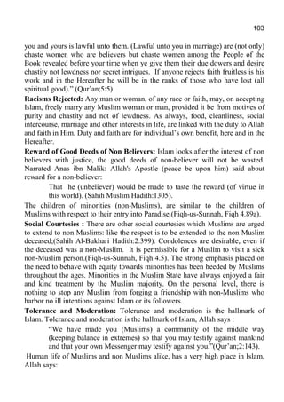 103
you and yours is lawful unto them. (Lawful unto you in marriage) are (not only)
chaste women who are believers but chaste women among the People of the
Book revealed before your time when ye give them their due dowers and desire
chastity not lewdness nor secret intrigues. If anyone rejects faith fruitless is his
work and in the Hereafter he will be in the ranks of those who have lost (all
spiritual good).” (Qur’an;5:5).
Racisms Rejected: Any man or woman, of any race or faith, may, on accepting
Islam, freely marry any Muslim woman or man, provided it be from motives of
purity and chastity and not of lewdness. As always, food, cleanliness, social
intercourse, marriage and other interests in life, are linked with the duty to Allah
and faith in Him. Duty and faith are for individual’s own benefit, here and in the
Hereafter.
Reward of Good Deeds of Non Believers: Islam looks after the interest of non
believers with justice, the good deeds of non-believer will not be wasted.
Narrated Anas ibn Malik: Allah's Apostle (peace be upon him) said about
reward for a non-believer:
That he (unbeliever) would be made to taste the reward (of virtue in
this world). (Sahih Muslim Hadith:1305).
The children of minorities (non-Muslims), are similar to the children of
Muslims with respect to their entry into Paradise.(Fiqh-us-Sunnah, Fiqh 4.89a).
Social Courtesies : There are other social courtesies which Muslims are urged
to extend to non Muslims: like the respect is to be extended to the non Muslim
deceased;(Sahih Al-Bukhari Hadith:2.399). Condolences are desirable, even if
the deceased was a non-Muslim. It is permissible for a Muslim to visit a sick
non-Muslim person.(Fiqh-us-Sunnah, Fiqh 4.5). The strong emphasis placed on
the need to behave with equity towards minorities has been heeded by Muslims
throughout the ages. Minorities in the Muslim State have always enjoyed a fair
and kind treatment by the Muslim majority. On the personal level, there is
nothing to stop any Muslim from forging a friendship with non-Muslims who
harbor no ill intentions against Islam or its followers.
Tolerance and Moderation: Tolerance and moderation is the hallmark of
Islam. Tolerance and moderation is the hallmark of Islam, Allah says :
“We have made you (Muslims) a community of the middle way
(keeping balance in extremes) so that you may testify against mankind
and that your own Messenger may testify against you.”(Qur’an;2:143).
Human life of Muslims and non Muslims alike, has a very high place in Islam,
Allah says:
 