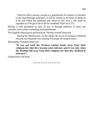 104
“whoever kills a person, except as a punishment for murder or mischief
in the land (through judiciary), it will be written in his book of deeds as
if he had killed the mankind and whoever will save a life shall be
regarded as if he gave life to all the mankind.”(Qur’an;5:32).
Killing is only permitted in state of war or through judiciary if some one
commits some crime warranting such punishment.
The English educationist and historian, Thomas Arnold observed:
‘During the Muslim rule, on the whole, the level of tolerance exhibited
towards non Muslims was missing in Europe till modern times’.
Marmaduke Pickthall observed:
"It was not until the Western nations broke away from their
religious law that they became more tolerant, and it was only when
the Muslims fell away from their religious law that they declined in
tolerance".
[Allah knows the best]
* * * * * * * * * * * * * * *
 