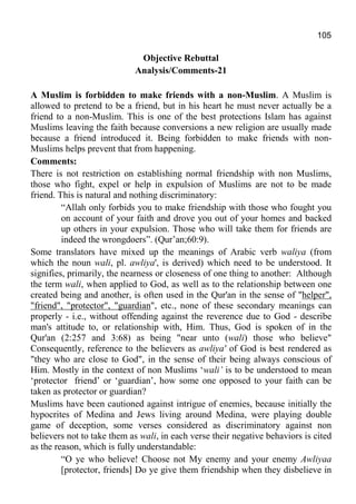 105
Objective Rebuttal
Analysis/Comments-21
A Muslim is forbidden to make friends with a non-Muslim. A Muslim is
allowed to pretend to be a friend, but in his heart he must never actually be a
friend to a non-Muslim. This is one of the best protections Islam has against
Muslims leaving the faith because conversions a new religion are usually made
because a friend introduced it. Being forbidden to make friends with non-
Muslims helps prevent that from happening.
Comments:
There is not restriction on establishing normal friendship with non Muslims,
those who fight, expel or help in expulsion of Muslims are not to be made
friend. This is natural and nothing discriminatory:
“Allah only forbids you to make friendship with those who fought you
on account of your faith and drove you out of your homes and backed
up others in your expulsion. Those who will take them for friends are
indeed the wrongdoers”. (Qur’an;60:9).
Some translators have mixed up the meanings of Arabic verb waliya (from
which the noun wali, pl. awliya', is derived) which need to be understood. It
signifies, primarily, the nearness or closeness of one thing to another: Although
the term wali, when applied to God, as well as to the relationship between one
created being and another, is often used in the Qur'an in the sense of "helper",
"friend", "protector", "guardian", etc., none of these secondary meanings can
properly - i.e., without offending against the reverence due to God - describe
man's attitude to, or relationship with, Him. Thus, God is spoken of in the
Qur'an (2:257 and 3:68) as being "near unto (wali) those who believe"
Consequently, reference to the believers as awliya' of God is best rendered as
"they who are close to God", in the sense of their being always conscious of
Him. Mostly in the context of non Muslims ‘wali’ is to be understood to mean
‘protector friend’ or ‘guardian’, how some one opposed to your faith can be
taken as protector or guardian?
Muslims have been cautioned against intrigue of enemies, because initially the
hypocrites of Medina and Jews living around Medina, were playing double
game of deception, some verses considered as discriminatory against non
believers not to take them as wali, in each verse their negative behaviors is cited
as the reason, which is fully understandable:
“O ye who believe! Choose not My enemy and your enemy Awliyaa
[protector, friends] Do ye give them friendship when they disbelieve in
 
