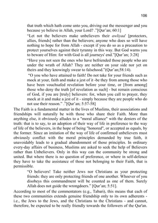 106
that truth which hath come unto you, driving out the messenger and you
because ye believe in Allah, your Lord? .”[Qur’an; 60:1]
“Let not the believers make unbelievers their awliyaa' [protectors,
allies, friends] rather than the believers; anyone who does so will have
nothing to hope for from Allah - except if you do so as a precaution to
protect yourselves against their tyranny in this way. But God warns you
to beware of Him: for with God is all journeys' end.”[Qur’an; 3:28]
“Have you not seen the ones who have befriended those people who are
under the wrath of Allah? They are neither on your side nor yet on
theirs and they knowingly swear to falsehood.”(Qur’an;58:14).
“O you who have attained to faith! Do not take for your friends such as
mock at your, faith and make a jest of it -be they from among those who
have been vouchsafed revelation before your time, or [from among]
those who deny the truth [of revelation as such] - but remain conscious
of God, if you are [truly] believers: for, when you call to prayer, they
mock at it and make a jest of it - simply because they are people who do
not use their reason.” .”[Qur’an; 5:57-58]
The Faith is a fundamental matter in the lives of Muslims, their associations and
friendships will naturally be with those who share their Faith. More than
anything else, it obviously alludes to a "moral alliance" with the deniers of the
truth: that is to say, to an adoption of their way of life in preference to the way
of life of the believers, in the hope of being "honored", or accepted as equals, by
the former. Since an imitation of the way of life of confirmed unbelievers must
obviously conflict with the moral principles demanded by true faith, it
unavoidably leads to a gradual abandonment of those principles. In ordinary
every-day affairs of business, Muslims are asked to seek the help of Believers
rather than Unbelievers. Only in this way can the community be strong and
united. But where there is no question of preference, or where in self-defence
they have to take the assistance of those not belonging to their Faith, that is
permissible.
“O believers! Take neither Jews nor Christians as your protecting
friends: they are only protecting friends of one another. Whoever of you
disobeys this commandment will be counted as one of them. Surely
Allah does not guide the wrongdoers.” [Qur’an; 5:51].
According to most of the commentators (e.g., Tabari), this means that each of
these two communities extends genuine friendship only to its own adherents -
i.e., the Jews to the Jews, and the Christians to the Christians - and cannot,
therefore, be expected to be really friendly towards the followers of the Qur'an.
 