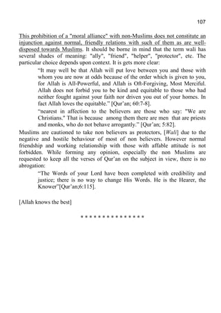 107
This prohibition of a "moral alliance" with non-Muslims does not constitute an
injunction against normal, friendly relations with such of them as are well-
disposed towards Muslims. It should be borne in mind that the term wali has
several shades of meaning: "ally", "friend", "helper", "protector", etc. The
particular choice depends upon context. It is gets more clear:
“It may well be that Allah will put love between you and those with
whom you are now at odds because of the order which is given to you,
for Allah is All-Powerful, and Allah is Oft-Forgiving, Most Merciful.
Allah does not forbid you to be kind and equitable to those who had
neither fought against your faith nor driven you out of your homes. In
fact Allah loves the equitable.” [Qur’an; 60:7-8].
“nearest in affection to the believers are those who say: "We are
Christians." That is because among them there are men that are priests
and monks, who do not behave arrogantly.” [Qur’an; 5:82].
Muslims are cautioned to take non believers as protectors, [Wali] due to the
negative and hostile behaviour of most of non believers. However normal
friendship and working relationship with those with affable attitude is not
forbidden. While forming any opinion, especially the non Muslims are
requested to keep all the verses of Qur’an on the subject in view, there is no
abrogation:
“The Words of your Lord have been completed with credibility and
justice; there is no way to change His Words. He is the Hearer, the
Knower”[Qur’an;6:115].
[Allah knows the best]
* * * * * * * * * * * * * * *
 