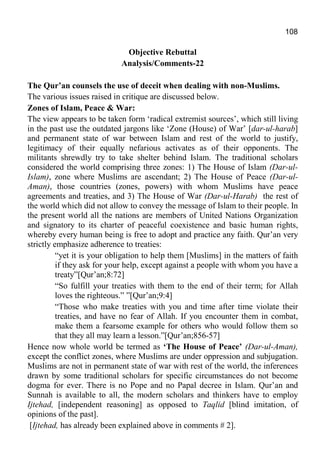 108
Objective Rebuttal
Analysis/Comments-22
The Qur’an counsels the use of deceit when dealing with non-Muslims.
The various issues raised in critique are discussed below.
Zones of Islam, Peace & War:
The view appears to be taken form ‘radical extremist sources’, which still living
in the past use the outdated jargons like ‘Zone (House) of War’ [dar-ul-harab]
and permanent state of war between Islam and rest of the world to justify,
legitimacy of their equally nefarious activates as of their opponents. The
militants shrewdly try to take shelter behind Islam. The traditional scholars
considered the world comprising three zones: 1) The House of Islam (Dar-ul-
Islam), zone where Muslims are ascendant; 2) The House of Peace (Dar-ul-
Aman), those countries (zones, powers) with whom Muslims have peace
agreements and treaties, and 3) The House of War (Dar-ul-Harab) the rest of
the world which did not allow to convey the message of Islam to their people. In
the present world all the nations are members of United Nations Organization
and signatory to its charter of peaceful coexistence and basic human rights,
whereby every human being is free to adopt and practice any faith. Qur’an very
strictly emphasize adherence to treaties:
“yet it is your obligation to help them [Muslims] in the matters of faith
if they ask for your help, except against a people with whom you have a
treaty”[Qur’an;8:72]
“So fulfill your treaties with them to the end of their term; for Allah
loves the righteous.” ”[Qur’an;9:4]
“Those who make treaties with you and time after time violate their
treaties, and have no fear of Allah. If you encounter them in combat,
make them a fearsome example for others who would follow them so
that they all may learn a lesson.”[Qur’an;856-57]
Hence now whole world be termed as ‘The House of Peace’ (Dar-ul-Aman),
except the conflict zones, where Muslims are under oppression and subjugation.
Muslims are not in permanent state of war with rest of the world, the inferences
drawn by some traditional scholars for specific circumstances do not become
dogma for ever. There is no Pope and no Papal decree in Islam. Qur’an and
Sunnah is available to all, the modern scholars and thinkers have to employ
Ijtehad, [independent reasoning] as opposed to Taqlid [blind imitation, of
opinions of the past].
[Ijtehad, has already been explained above in comments # 2].
 