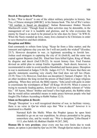 109
Deceit & Deception in Warfare:
In fact, “War is deceit” is one of the oldest military principles in history. Sun
Tzu, a Chinese strategist [600 BC] in his famous book ‘The Art of Wa’r writes:
“All warfare is based on deception”. Italian Renaissance thinker Niccolo
Machiavelli wrote: “Though fraud in other activities may be detestable, in the
management of war it is laudable and glorious, and he who overcomes the
enemy by fraud is as much to be praised as he who does by force.” In WW-II,
When the Nazis rounded up Jews, many Jews claimed to be Christians in order
to save themselves and their children.
Deception and Bible:
God commands to refrain form lying: “Keep far from a false matter; and the
innocent and righteous slay you not: for I will not justify the wicked”“(Exodus;
23:7). However deception in war…is legitimate according to Jewish law.
Joshua used stratagem in capturing the city of Ai (Josh:8), and the same was
copied against Bejamin (Jud:20). Ehud ben Gera killed Eglon, King of Moab,
by disguise and deceit (Jud:3:20-22). In recent history Gen. Fred Funston
devised an artful plan to entrap Emilio Aguinaldo. Such deceit, however, is
recommended in order to avoid needless bloodshed and hasten peace. Deception
in war is mentioned at Judges 5:24-26; Judges 4:17-21. We know that there are
specific statements asserting very clearly that God does not tell lies (Num.
23:19; Titus 1:2). However, God does use deception [1 Samuel, Chapter: 16]. In
an other incidence the king invited the priests of Baal [idol] to a large religious
gathering. When they arrived, the Bible reports, “Jehu acted with guile in order
to exterminate the worshippers of Baal” (II Kings 10:18-19). When it comes to
trying to reconcile feuding parties, Jewish law is remarkably tolerant of “white
lies.” Of Aaron, Moses’ brother and Israel’s first high priest, the Rabbis relate
that he would utilize untruthful means to make peace between people who had
fought (The Fathers According to Rabbi Nathan 12:3).
Islam on Deception & Deceit:
Though ‘Deception’ is a well recognized doctrine of war, to facilitate victory,
there is no verse in Qur’an which says that "War is deceit" however it is
mentioned in a Hadith:
Narrated Ka'b ibn Malik: When the Prophet (peace be upon him)
intended to go on an war expedition, he always pretended to be going
somewhere else, and he would say: “War is deception.”[Abu-Dauod #
1113, also Sahih AL-Bukhari Hadith #4.267, 268].
Human life is very precious; since every one has own limits due to weak
nature, an option is provided by Qur’an;16:106. Though Qur'an makes it clear in
 