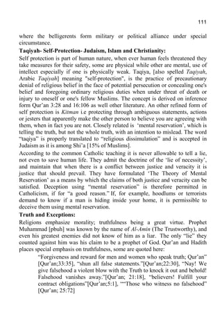 111
where the belligerents form military or political alliance under special
circumstance.
Taqiyah- Self-Protection- Judaism, Islam and Christianity:
Self protection is part of human nature, when ever human feels threatened they
take measures for their safety, some are physical while other are mental, use of
intellect especially if one is physically weak. Taqiya, [also spelled Taqiyah,
Arabic Taqiyah] meaning "self-protection", is the practice of precautionary
denial of religious belief in the face of potential persecution or concealing one's
belief and foregoing ordinary religious duties when under threat of death or
injury to oneself or one's fellow Muslims. The concept is derived on inference
form Qur’an 3:28 and 16:106 as well other literature. An other refined form of
self protection is Kitman i.e protecting through ambiguous statements, actions
or jesters that apparently make the other person to believe you are agreeing with
them, when in fact you are not. Closely related is ‘mental reservation’, which is
telling the truth, but not the whole truth, with an intention to mislead. The word
“taqiya” is properly translated to “religious dissimulation” and is accepted in
Judaism as it is among Shi’a [15% of Muslims].
According to the common Catholic teaching it is never allowable to tell a lie,
not even to save human life. They admit the doctrine of the ‘lie of necessity’,
and maintain that when there is a conflict between justice and veracity it is
justice that should prevail. They have formulated ‘The Theory of Mental
Reservation’ as a means by which the claims of both justice and veracity can be
satisfied. Deception using “mental reservation” is therefore permitted in
Catholicism, if for “a good reason.” If, for example, hoodlums or terrorists
demand to know if a man is hiding inside your home, it is permissible to
deceive them using mental reservation.
Truth and Exceptions:
Religions emphasize morality; truthfulness being a great virtue. Prophet
Muhammad [pbuh] was known by the name of Al-Amin (The Trustworthy), and
even his greatest enemies did not know of him as a liar. The only “lie” they
counted against him was his claim to be a prophet of God. Qur’an and Hadith
places special emphasis on truthfulness, some are quoted here:
“Forgiveness and reward for men and women who speak truth; Qur’an”
[Qur’an;33:35], “shun all false statements.”[Qur’an;22:30], “Nay! We
give falsehood a violent blow with the Truth to knock it out and behold!
Falsehood vanishes away.”[Qur’an; 21:18], “believers! Fulfill your
contract obligations”[Qur’an;5:1], ““Those who witness no falsehood”
[Qur’an; 25:72]
 