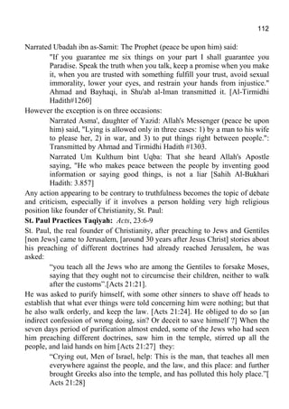 112
Narrated Ubadah ibn as-Samit: The Prophet (peace be upon him) said:
"If you guarantee me six things on your part I shall guarantee you
Paradise. Speak the truth when you talk, keep a promise when you make
it, when you are trusted with something fulfill your trust, avoid sexual
immorality, lower your eyes, and restrain your hands from injustice."
Ahmad and Bayhaqi, in Shu'ab al-Iman transmitted it. [Al-Tirmidhi
Hadith#1260]
However the exception is on three occasions:
Narrated Asma', daughter of Yazid: Allah's Messenger (peace be upon
him) said, "Lying is allowed only in three cases: 1) by a man to his wife
to please her, 2) in war, and 3) to put things right between people.":
Transmitted by Ahmad and Tirmidhi Hadith #1303.
Narrated Um Kulthum bint Uqba: That she heard Allah's Apostle
saying, "He who makes peace between the people by inventing good
information or saying good things, is not a liar [Sahih Al-Bukhari
Hadith: 3.857]
Any action appearing to be contrary to truthfulness becomes the topic of debate
and criticism, especially if it involves a person holding very high religious
position like founder of Christianity, St. Paul:
St. Paul Practices Taqiyah: Acts, 23:6-9
St. Paul, the real founder of Christianity, after preaching to Jews and Gentiles
[non Jews] came to Jerusalem, [around 30 years after Jesus Christ] stories about
his preaching of different doctrines had already reached Jerusalem, he was
asked:
“you teach all the Jews who are among the Gentiles to forsake Moses,
saying that they ought not to circumcise their children, neither to walk
after the customs”.[Acts 21:21].
He was asked to purify himself, with some other sinners to shave off heads to
establish that what ever things were told concerning him were nothing; but that
he also walk orderly, and keep the law. [Acts 21:24]. He obliged to do so [an
indirect confession of wrong doing, sin? Or deceit to save himself ?] When the
seven days period of purification almost ended, some of the Jews who had seen
him preaching different doctrines, saw him in the temple, stirred up all the
people, and laid hands on him [Acts 21:27] they:
“Crying out, Men of Israel, help: This is the man, that teaches all men
everywhere against the people, and the law, and this place: and further
brought Greeks also into the temple, and has polluted this holy place.”[
Acts 21:28]
 
