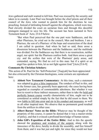 113
Jews gathered and mob wanted to kill him. Paul was rescued by the security and
taken in to custody. Later Paul was brought before the chief priests and all their
council of the Jews who wanted to punish him for the doctrines he was
preaching. Instead of defending himself against the allegations, which were true,
Paul cleverly divided the court on sectarian lines and through this deceitful
stratagem managed to save his life. The account has been narrated in New
Testament book of `Acts; 23:6-9 below:
“But when Paul perceived that the one part were Sadducees, and the
other Pharisees, he cried out in the council, Men and brethren, I am a
Pharisee, the son of a Pharisee: of the hope and resurrection of the dead
I am called in question. And when he had so said, there arose a
dissension between the Pharisees and the Sadducees: and the multitude
was divided. For the Sadducees say that there is no resurrection, neither
angel, nor spirit: but the Pharisees confess both. And there arose a great
cry: and the scribes that were of the Pharisees' party arose, and
contended, saying, We find no evil in this man: but if a spirit or an
angel has spoken to him, let us not fight against God.”[Acts;23:6-9]
Comments By Christian Scholars:
This action of St. Paul for his ‘Self-Protection’ [Taqiyah] has been appreciated
but also criticized by the Christian theologians, some extracts are reproduced
here:
1) Abbott New Testament Commentary: At this time, such a statement
was adapted to give a false impression. The conduct of Paul in this, and
in the former case, has generally been approved,--the cases having been
regarded as examples of commendable adroitness. But whether it was
best to resort to these indirect measures, rather than to take the bold and
perfectly honest course usually characteristic of him, ought not to be
considered as settled simply by the fact that he did resort to them. We
was liable to fall into error and sin in his conduct and measures, as well
as all other inspired men. We observe that no permanent good resulted
from the artifices in either case.
2) Albert Barnes' Notes on the Bible: Whatever may be thought of the
propriety of this course, it cannot be denied that it was a master-stroke
of policy, and that it evinced a profound knowledge of human nature.
3) John Gill's Exposition of the Entire Bible: And in this the apostle
showed the prudence and wisdom of the serpent, along with the
innocence of the dove, hereby to divide the assembly, and free himself
from them; and it was but just and right; for since they would not hear
 