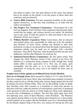 114
him about to make a fair and open defence of his cause, but ordered
him to be smitten on the mouth, it was but justice to throw them into
confusion, and save himself.
4) Geneva Bible Footnotes: We may sometimes lawfully set the wicked
against themselves, so that they stop assaulting us, in order that the
truth is not hindered.
5) The People's New Testament Commentary: "All prospect for a fair
trial was hopeless. Paul well knew from experience that personal odium
would bias his judges, and violence prevail over justice. He therefore
uses in the cause of truth the maxim so often perverted to the use of
falsehood, Divide and conquer."
6) William Burkitt's Expository Notes: Learn hence, that an innocent
and prudent policy may warrantably be made use of by the members
and ministers of Jesus Christ, without any blemish to their holy
profession, in order to our preservation from the hands of persecutors; a
serpentine subtilty may be made use of, together with a dovelike
innocincy. Thus did St. Paul here: when he perceived that one part were
Sadducees, and the other Pharisees, he cried out, &c.
7) Jamieson-Fausset-Brown Commentary: By this adroit stroke, Paul
engages the whole Pharisaic section of the council in his favor; the
doctrine of a resurrection being common to both, though they would
totally differ in their application of it. This was, of course, quite
warrantable, and the more so as it was already evident that no
impartiality in trying his cause was to be looked for from such an
assembly.
Prophet Jesus Christ, [pbuh] saved Himself from Jewish Mischief:
Jews try to Entangle Jesus: [Also narrated in Mark;12:13-17; Luke;20:20-26]
The Jews wanted to kill Jesus Christ, [they had killed many prophets in history]
but they could not do so, till they bring some serious charge against him for trial
by Roman Governor Pontius Pilate. They saw he did nothing worthy of death;
they therefore issue their counsels in a resolution to send some persons to
discourse with him, under the pretence of conscientious, good men, to propound
some questions to him, his answer to which might give them some opportunity
to accuse him of blasphemy or sedition. The men they pitch upon were from
two opposing sects, some of them Pharisees, some Herodians. The Pharisees
were against paying tribute to Cesar; looking upon themselves as a free people,
and the emperor as an usurper. But the Herodians were for it. Herod being made
by the Roman emperor king of the Jews, was zealous for having the Jews pay
 