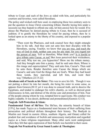 115
tribute to Cesar; and such of the Jews as sided with him, and particularly his
courtiers and favorites, were called Herodians.
The policy and wicked craft here used, in employing these two contrary sects to
put the question to Jesus Christ concerning tribute; thereby laying him under a
necessity (as they hoped) to offend one side, let him answer how he would. If to
please the Pharisees he denied paying tribute to Cesar, then he is accused of
sedition; if to gratify the Herodians he voted for paying tribute, then he is
looked upon as an enemy to the liberty of his country, and exposed to a popular
odium.
“Then went the Pharisees, and took counsel how they might entangle
him in his talk. And they sent out unto him their disciples with the
Herodians, saying, Teacher, we know that you are true, and teach the
way of God in truth, neither care you for any man: for you regard not
the person of men. Tell us therefore, What think you? Is it lawful to
give tribute unto Caesar, or not? But Jesus perceived their wickedness,
and said, Why test me, you hypocrites? Show me the tribute money.
And they brought unto him a penny. And he said unto them, Whose is
this image and superscription? They said unto him, Caesar's. Then said
he unto them, Render therefore unto Caesar the things which are
Caesar's; and unto God the things that are God's. When they had heard
these words, they marveled, and left him, and went their
way.”[Matthew;22:15-22]
Abraham said of Sarah as his Sister: This was to save his life. Though it was
not putting a direct lie into her mouth, she being his sister in some sense, as
appears from Genesis;20:12 yet it was done to conceal truth, and to deceive the
Egyptians, and tended to endanger his wife's chastity, as well as showed great
timorousness in him, and distrust of the divine care and protection of him. Fear
of the people among whom he was, tempted him to equivocate. His conduct was
highly culpable. It was deceit, deliberate and premeditated.[Geensis:12:13].
Taqiyah- Self-Protection & Islam:
Fundamental Tenet of Shi’ites: The Shi'ites, the minority branch of Islam
[15%], has made Taqiya as a fundamental tenet because of their suffering from
persecution and political defeats throughout their history. The Ibadiyah (a
Muslim sect found in eastern Africa, southern Algeria, and Oman) called for
prudent fear and avoidance of foolish and unnecessary martyrdom and regarded
taqiya as a basic religious requirement. Many other sects went underground
when they felt that open expression of their beliefs was harmful to their cause.
Taqiyah-Not Practiced by Great Sunni Leader & Theologian:
 