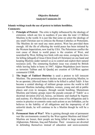 119
Objective Rebuttal
Analysis/Comments-24
Islamic writings teach the use of pretext to initiate hostilities.
Comments:
1. Principle of Pretext: The critic is highly influenced by the ideology of
extremist, which are few in numbers if you take the total 1.5 Billion
Muslims in the world. It is just like that some on select the ideology of
any small Christian sect to criticize the Roman Catholics or Protestants.
The Muslims do not need any more pretext, West has provided them
enough. All the ills of effecting the world peace has been initiated by
the Western Imperialism, now lead by USA. The Palestinian conflict the
root cause of threat to world peace is the creation of West, and
nourished by West. Killing two birds with one stone, avenging the Jews
for killing [alleged] of Jesus Christ [God of Christians] on one hand and
keeping Muslims under turmoil so as to control and exploit their natural
resources [oil]. The simmering Kashmir issue was created by British
while leaving India in hurry in 1947. Afghan Mujahideen [now known
as terrorists Taliban and Al Qaeda] are creation of US/West against
communist USSR.
2. The bogie of Takfeeri Doctrine is used a pretext to kill innocent
Muslims. The pronouncement to declare any non practicing Muslim, to
be an apostate, (Murtad) hence liable to be killed is called Takfir. It has
become a central ideology of militant groups across the world to kill
innocent Muslims including children, women, young and old at public
places and even in mosques, through suicide bombing. Mainstream
Muslims and Islamic groups reject the pseudo concept of ‘Takfir’ as a
doctrinal deviation [bid’at], heresy, un-Islamic and marked by bigotry
and zealotry. If a Muslim fails to perform some of his obligations and is
remiss in practice or commits some such actions as are forbidden, yet he
believes in the liability of all obligations and the impropriety of all
unlawful deeds, he will continue to be a Muslim though he will be a
sinner.
3. Permanent State of War? Who is gaining through state of permanent
war like environments created by the West against Muslims and Islam?
Muslims are looser, their people are being killed in large numbers in
Afghanistan, Pakistan, Iraq and Palestine. Their resources are diverted
in defending themselves instead of education and socio-economic
 