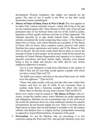 120
development. Western companies who supply war material are the
gainer. The state of war is useful to the West so that their world
domination remain unchallenged.
4. Theory of Zones of Islam, Peace & War is Dead: The view appears to
be taken form ‘radical extremist sources’, which still living in the past
use the outdated jargons like ‘Zone (House) of War’ [dar-ul-harab] and
permanent state of war between Islam and rest of the world to justify,
legitimacy of their equally nefarious activates as of their opponents. The
militants shrewdly try to take shelter behind Islam. The traditional
scholars considered the world comprising three zones: 1) The House of
Islam (Dar-ul-Islam), zone where Muslims are ascendant; 2) The House
of Peace (Dar-ul-Aman), those countries (zones, powers) with whom
Muslims have peace agreements and treaties, and 3) The House of War
(Dar-ul-Harab) the rest of the world which did not allow to convey the
message of Islam to their people. In the present world all the nations are
members of United Nations Organization and signatory to its charter of
peaceful coexistence and basic human rights, whereby every human
being is free to adopt and practice any faith. Qur’an very strictly
emphasize adherence to treaties:
“yet it is your obligation to help them [Muslims] in the matters of
faith if they ask for your help, except against a people with whom
you have a treaty”[Qur’an;8:72]
“So fulfill your treaties with them to the end of their term; for Allah
loves the righteous.” ”[Qur’an;9:4]
“Those who make treaties with you and time after time violate their
treaties, and have no fear of Allah. If you encounter them in
combat, make them a fearsome example for others who would
follow them so that they all may learn a lesson.”[Qur’an;856-57]
Hence now whole world be termed as ‘The House of Peace’ (Dar-ul-
Aman), except the conflict zones, where Muslims are under oppression
and subjugation. Muslims are not in permanent state of war with rest of
the world, the inferences drawn by some traditional scholars for specific
circumstances do not become dogma for ever. There is no Pope and no
Papal decree in Islam. Qur’an and Sunnah is available to all, the modern
scholars and thinkers have to employ Ijtehad, [independent reasoning]
as opposed to Taqlid [blind imitation, of opinions of the past].
5. Provocation: It’s not the Muslims who are provoking; it is few
extremists among the West and USA, who provoke Muslims every now
 