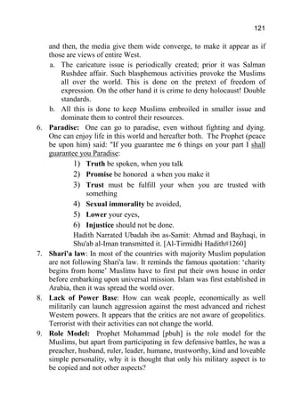121
and then, the media give them wide converge, to make it appear as if
those are views of entire West.
a. The caricature issue is periodically created; prior it was Salman
Rushdee affair. Such blasphemous activities provoke the Muslims
all over the world. This is done on the pretext of freedom of
expression. On the other hand it is crime to deny holocaust! Double
standards.
b. All this is done to keep Muslims embroiled in smaller issue and
dominate them to control their resources.
6. Paradise: One can go to paradise, even without fighting and dying.
One can enjoy life in this world and hereafter both. The Prophet (peace
be upon him) said: "If you guarantee me 6 things on your part I shall
guarantee you Paradise:
1) Truth be spoken, when you talk
2) Promise be honored a when you make it
3) Trust must be fulfill your when you are trusted with
something
4) Sexual immorality be avoided,
5) Lower your eyes,
6) Injustice should not be done.
Hadith Narrated Ubadah ibn as-Samit: Ahmad and Bayhaqi, in
Shu'ab al-Iman transmitted it. [Al-Tirmidhi Hadith#1260]
7. Shari'a law: In most of the countries with majority Muslim population
are not following Shari'a law. It reminds the famous quotation: ‘charity
begins from home’ Muslims have to first put their own house in order
before embarking upon universal mission. Islam was first established in
Arabia, then it was spread the world over.
8. Lack of Power Base: How can weak people, economically as well
militarily can launch aggression against the most advanced and richest
Western powers. It appears that the critics are not aware of geopolitics.
Terrorist with their activities can not change the world.
9. Role Model: Prophet Mohammad [pbuh] is the role model for the
Muslims, but apart from participating in few defensive battles, he was a
preacher, husband, ruler, leader, humane, trustworthy, kind and loveable
simple personality, why it is thought that only his military aspect is to
be copied and not other aspects?
 