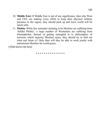 122
10. Middle East: If Middle East is not of any significance, then why West
and USA are making every effort to keep their physical military
presence in the region, they should pack up and leave world will be
much safer.
11. Phobia: While few extremist claiming to be Muslims are suffering from
‘Infidel Phobia’, a large number of Westerners are suffering from
Islamophobia. Instead of getting entangled in to philosophies of
terrorists which majority Muslims reject, they should try to find out
what real Islam is? Only then will they be able to work jointly with
mainstream Muslims for world peace.
[Allah knows the best]
* * * * * * * * * * * * * * *
 