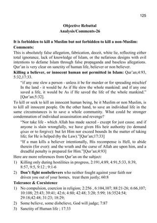 125
Objective Rebuttal
Analysis/Comments-26
It is forbidden to kill a Muslim but not forbidden to kill a non-Muslim:
Comments:
This is absolutely false allegation, fabrication, deceit, white lie, reflecting either
total ignorance, lack of knowledge of Islam, or the nefarious designs with evil
intentions to defame Islam through false propaganda and baseless allegations.
Qur’an is very clear on sanctity of human life, believer or non believer.
Killing a believer, or innocent human not permitted in Islam: Qur’an;4:93,
5:32,17:33.
“if any one slew a person - unless it be for murder or for spreading mischief
In the land - it would be As if He slew the whole mankind: and if any one
saved a life, it would be As if He saved the life of the whole mankind.”
[Qur’an;5:32].
To kill or seek to kill an innocent human being, be it Muslim or non Muslim, is
to kill all innocent people. On the other hand, to save an individual life in the
same circumstances is to save a whole community. What could be stronger
condemnation of individual assassination and revenge?
“Nor take life - which Allah has made sacred - except for just cause. and if
anyone is slain wrongfully, we have given His heir authority (to demand
qisas or to forgive): but let Him nor exceed bounds In the matter of taking
life; for He is helped (by the Law).”[Qur’an;17:33]
“If a man kills a believer intentionally, His recompense is Hell, to abide
therein (for ever): and the wrath and the curse of Allah are upon him, and a
dreadful penalty is prepared for Him.”[Qur’an;4:93]
Here are more references from Qur’an on the subject:
1) Killing only during hostilities in progress, 2:191,4:89, 4:91,5:33, 8:39,
8:57, 9:5, 9:12 ; 9:1-6
2) Don’t fight nonbelievers who neither fought against your faith nor
driven you out of your homes, treat them justly; 60:8
Tolerance & Coexistence
1) No compulsion, coercion in religion; 2:256 , 6:104,107; 88:21-26; 6:66,107;
10:108; 25:43; 39:41; 42:6; 4:80; 42:48; 3:20; 5:99; 16:3524:54;
29:18;42:48; 31:23; 18:29;
2) Some believe, some disbelieve, God will judge; 7:87
3) Sanctity of Human life ; 17:33
 