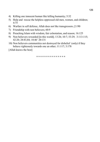 126
4) Killing one innocent human like killing humanity; 5:32
5) Help and rescue the helpless oppressed old men, women, and children;
4:75
6) Warfare in self defense, Allah does not like transgressors.;2:190
7) Friendship with non believers; 60:9
8) Preaching Islam with wisdom, fair exhortation, and reason; 16:125
9) Non believers rewarded [in this world]; 13:26; 10:7; 53:29; 3:113-115;
42:20; 28:83,84; 18:46’ 20:131
10) Non believers communities not destroyed for disbelief (only) if they
behave righteously towards one an other; 11:117; 3:178
[Allah knows the best]
* * * * * * * * * * * * * * *
 