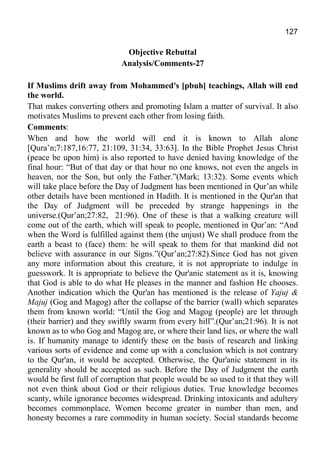 127
Objective Rebuttal
Analysis/Comments-27
If Muslims drift away from Mohammed's [pbuh] teachings, Allah will end
the world.
That makes converting others and promoting Islam a matter of survival. It also
motivates Muslims to prevent each other from losing faith.
Comments:
When and how the world will end it is known to Allah alone
[Qura’n;7:187,16:77, 21:109, 31:34, 33:63]. In the Bible Prophet Jesus Christ
(peace be upon him) is also reported to have denied having knowledge of the
final hour: “But of that day or that hour no one knows, not even the angels in
heaven, nor the Son, but only the Father.”(Mark; 13:32). Some events which
will take place before the Day of Judgment has been mentioned in Qur’an while
other details have been mentioned in Hadith. It is mentioned in the Qur'an that
the Day of Judgment will be preceded by strange happenings in the
universe.(Qur’an;27:82, 21:96). One of these is that a walking creature will
come out of the earth, which will speak to people, mentioned in Qur’an: “And
when the Word is fulfilled against them (the unjust) We shall produce from the
earth a beast to (face) them: he will speak to them for that mankind did not
believe with assurance in our Signs.”(Qur’an;27:82).Since God has not given
any more information about this creature, it is not appropriate to indulge in
guesswork. It is appropriate to believe the Qur'anic statement as it is, knowing
that God is able to do what He pleases in the manner and fashion He chooses.
Another indication which the Qur'an has mentioned is the release of Yajuj &
Majuj (Gog and Magog) after the collapse of the barrier (wall) which separates
them from known world: “Until the Gog and Magog (people) are let through
(their barrier) and they swiftly swarm from every hill”.(Qur’an;21:96). It is not
known as to who Gog and Magog are, or where their land lies, or where the wall
is. If humanity manage to identify these on the basis of research and linking
various sorts of evidence and come up with a conclusion which is not contrary
to the Qur'an, it would be accepted. Otherwise, the Qur'anic statement in its
generality should be accepted as such. Before the Day of Judgment the earth
would be first full of corruption that people would be so used to it that they will
not even think about God or their religious duties. True knowledge becomes
scanty, while ignorance becomes widespread. Drinking intoxicants and adultery
becomes commonplace. Women become greater in number than men, and
honesty becomes a rare commodity in human society. Social standards become
 