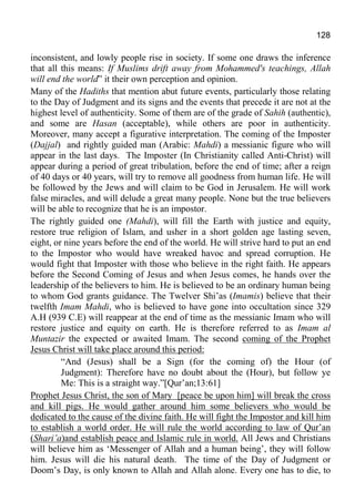 128
inconsistent, and lowly people rise in society. If some one draws the inference
that all this means: If Muslims drift away from Mohammed's teachings, Allah
will end the world” it their own perception and opinion.
Many of the Hadiths that mention abut future events, particularly those relating
to the Day of Judgment and its signs and the events that precede it are not at the
highest level of authenticity. Some of them are of the grade of Sahih (authentic),
and some are Hasan (acceptable), while others are poor in authenticity.
Moreover, many accept a figurative interpretation. The coming of the Imposter
(Dajjal) and rightly guided man (Arabic: Mahdi) a messianic figure who will
appear in the last days. The Imposter (In Christianity called Anti-Christ) will
appear during a period of great tribulation, before the end of time; after a reign
of 40 days or 40 years, will try to remove all goodness from human life. He will
be followed by the Jews and will claim to be God in Jerusalem. He will work
false miracles, and will delude a great many people. None but the true believers
will be able to recognize that he is an impostor.
The rightly guided one (Mahdi), will fill the Earth with justice and equity,
restore true religion of Islam, and usher in a short golden age lasting seven,
eight, or nine years before the end of the world. He will strive hard to put an end
to the Impostor who would have wreaked havoc and spread corruption. He
would fight that Imposter with those who believe in the right faith. He appears
before the Second Coming of Jesus and when Jesus comes, he hands over the
leadership of the believers to him. He is believed to be an ordinary human being
to whom God grants guidance. The Twelver Shi’as (Imamis) believe that their
twelfth Imam Mahdi, who is believed to have gone into occultation since 329
A.H (939 C.E) will reappear at the end of time as the messianic Imam who will
restore justice and equity on earth. He is therefore referred to as Imam al
Muntazir the expected or awaited Imam. The second coming of the Prophet
Jesus Christ will take place around this period:
“And (Jesus) shall be a Sign (for the coming of) the Hour (of
Judgment): Therefore have no doubt about the (Hour), but follow ye
Me: This is a straight way.”[Qur’an;13:61]
Prophet Jesus Christ, the son of Mary [peace be upon him] will break the cross
and kill pigs. He would gather around him some believers who would be
dedicated to the cause of the divine faith. He will fight the Impostor and kill him
to establish a world order. He will rule the world according to law of Qur’an
(Shari’a)and establish peace and Islamic rule in world. All Jews and Christians
will believe him as ‘Messenger of Allah and a human being’, they will follow
him. Jesus will die his natural death. The time of the Day of Judgment or
Doom’s Day, is only known to Allah and Allah alone. Every one has to die, to
 
