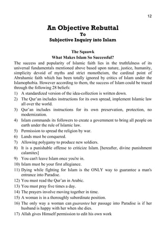 12
An Objective Rebuttal
To
Subjective Inquiry into Islam
The Squawk
What Makes Islam So Successful?
The success and popularity of Islamic faith lies in the truthfulness of its
universal fundamentals mentioned above based upon nature, justice, humanity,
simplicity devoid of myths and strict monotheism, the cardinal point of
Abrahamic faith which has been totally ignored by critics of Islam under the
Islamophobia. However according to them, the success of Islam could be traced
through the following 28 beliefs:
1) A standardized version of the idea-collection is written down.
2) The Qur’an includes instructions for its own spread, implement Islamic law
all over the world.
3) Qur’an includes instructions for its own preservation, protection, no
modernization.
4) Islam commands its followers to create a government to bring all people on
earth under the rule of Islamic law.
5) Permission to spread the religion by war.
6) Lands must be conquered.
7) Allowing polygamy to produce new soldiers.
8) It is a punishable offense to criticize Islam. [hereafter, divine punishment
calamites]
9) You can't leave Islam once you're in.
10) Islam must be your first allegiance.
11) Dying while fighting for Islam is the ONLY way to guarantee a man's
entrance into Paradise.
12) You must read the Qur’an in Arabic.
13) You must pray five times a day.
14) The prayers involve moving together in time.
15) A woman is in a thoroughly subordinate position.
16) The only way a woman can guarantee her passage into Paradise is if her
husband is happy with her when she dies.
17) Allah gives Himself permission to edit his own work
 