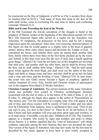 129
be resurrected on the Day of Judgment, it will be as if he is awaken from sleep,
its timeless.[Qur’an;36:52.], “And many of them that sleep in the dust of the
earth shall awake, some to everlasting life, and some to shame and everlasting
contempt.”(Daniel;12:2).
Bible and Events Preceding the End of the World:
In the Old Testament the Jewish conception of the struggle is found in the
prophecy of Daniel, written at the beginning of the Maccabean period (167-164
BC). The historical figure who served as a model for the Antichrist was
Antiochus IV Epiphanes, the persecutor of the Jews, and he left a lasting
impression upon the conception. Since then, ever-recurring characterizations of
this figure are that he would appear as a mighty ruler at the head of gigantic
armies, destroy three rulers (three horns) and devastate the Temple of God. “I
considered the horns, and, behold, there came up among them another little
horn, before whom there were three of the first horns plucked up by the roots:
and, behold, in this horn were eyes like the eyes of man, and a mouth speaking
great things.” (Daniel;7:8).“And the ten horns out of this kingdom are ten kings
that shall arise: and another shall rise after them; and he shall be diverse from
the first, and he shall subdue three kings.” (Daniel;7:24). “And he shall speak
great words against the most High, and shall wear out the saints of the most
High, and think to change times and laws: and they shall be given into his hand
until a time and times and the dividing of time.” (Daniel;7:25). In later times,
the tyrant who was God's enemy became a figure of prophecy, applied to
various situations of crisis. Also, Jewish and Christian writers of apocalypses
saw in the emperor Nero (died C.E 68) the Antichrist.
Christian Concept of Antichrist: The earliest mention of the name Antichrist,
which was probably first coined in Christian eschatological literature
(concerned with the end of time), is in the letters of St. John (I John; 2: 18, 22;
II John; 7), although the figure does appear in the earlier II Thessalonians as
"the lawless one." Yet the conception of a mighty ruler who will appear at the
end of time and whose essence will be enmity of God is older and was taken
over by Christianity from Judaism. Jesus is attributed to have said: “Then if any
one says to you, `Lo, here is the Christ!' or `There he is!' do not believe it. For
false Christs and false prophets will arise and show great signs and wonders, so
as to lead astray, if possible, even the elect.”(Mathew;24:23-24). The Antichrist
appears as a tempter who works by signs and wonders and seeks to obtain
divine honors; it is further signified that this "man of lawlessness" will obtain
credence, especially among the Jews because they have not accepted the truth.
This version of the figure of Antichrist, who may now really for the first time be
described by this name, appears to have been at once widely accepted in
 