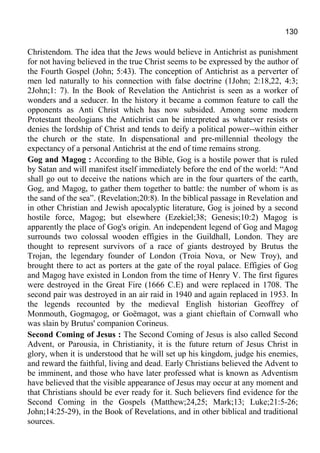 130
Christendom. The idea that the Jews would believe in Antichrist as punishment
for not having believed in the true Christ seems to be expressed by the author of
the Fourth Gospel (John; 5:43). The conception of Antichrist as a perverter of
men led naturally to his connection with false doctrine (1John; 2:18,22, 4:3;
2John;1: 7). In the Book of Revelation the Antichrist is seen as a worker of
wonders and a seducer. In the history it became a common feature to call the
opponents as Anti Christ which has now subsided. Among some modern
Protestant theologians the Antichrist can be interpreted as whatever resists or
denies the lordship of Christ and tends to deify a political power--within either
the church or the state. In dispensational and pre-millennial theology the
expectancy of a personal Antichrist at the end of time remains strong.
Gog and Magog : According to the Bible, Gog is a hostile power that is ruled
by Satan and will manifest itself immediately before the end of the world: “And
shall go out to deceive the nations which are in the four quarters of the earth,
Gog, and Magog, to gather them together to battle: the number of whom is as
the sand of the sea”. (Revelation;20:8). In the biblical passage in Revelation and
in other Christian and Jewish apocalyptic literature, Gog is joined by a second
hostile force, Magog; but elsewhere (Ezekiel;38; Genesis;10:2) Magog is
apparently the place of Gog's origin. An independent legend of Gog and Magog
surrounds two colossal wooden effigies in the Guildhall, London. They are
thought to represent survivors of a race of giants destroyed by Brutus the
Trojan, the legendary founder of London (Troia Nova, or New Troy), and
brought there to act as porters at the gate of the royal palace. Effigies of Gog
and Magog have existed in London from the time of Henry V. The first figures
were destroyed in the Great Fire (1666 C.E) and were replaced in 1708. The
second pair was destroyed in an air raid in 1940 and again replaced in 1953. In
the legends recounted by the medieval English historian Geoffrey of
Monmouth, Gogmagog, or Goëmagot, was a giant chieftain of Cornwall who
was slain by Brutus' companion Corineus.
Second Coming of Jesus : The Second Coming of Jesus is also called Second
Advent, or Parousia, in Christianity, it is the future return of Jesus Christ in
glory, when it is understood that he will set up his kingdom, judge his enemies,
and reward the faithful, living and dead. Early Christians believed the Advent to
be imminent, and those who have later professed what is known as Adventism
have believed that the visible appearance of Jesus may occur at any moment and
that Christians should be ever ready for it. Such believers find evidence for the
Second Coming in the Gospels (Matthew;24,25; Mark;13; Luke;21:5-26;
John;14:25-29), in the Book of Revelations, and in other biblical and traditional
sources.
 