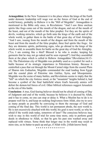 131
Armageddon: In the New Testament it is the place where the kings of the Earth
under demonic leadership will wage war on the forces of God at the end of
world history, probably in Hebrew it is the "Hill of Megiddo". Armageddon is
mentioned in the Bible only once, in Revelations: “And I saw three unclean
spirits like frogs come out of the mouth of the dragon, and out of the mouth of
the beast, and out of the mouth of the false prophet. For they are the spirits of
devils, working miracles, which go forth unto the kings of the earth and of the
whole world, to gather them to the battle of that great day of God Almighty.
“And I saw, issuing from the mouth of the dragon and from the mouth of the
beast and from the mouth of the false prophet, three foul spirits like frogs; for
they are demonic spirits, performing signs, who go abroad to the kings of the
whole world, to assemble them for battle on the great day of God the Almighty.
("Lo, I am coming like a thief! Blessed is he who is awake, keeping his
garments that he may not go naked and be seen exposed!") And they assembled
them at the place which is called in Hebrew Armageddon.”(Revelation;16:13-
16). The Palestinian city of Megiddo was probably used as a symbol for such a
battle because of its strategic importance in Palestinian history. Because it
controlled a pass that cut through the Mount Carmel ridge from the coastal Plain
of Sharon into Esdraelon, Megiddo commanded the road leading from Egypt
and the coastal plain of Palestine into Galilee, Syria, and Mesopotamia.
Megiddo was the scene of many battles, and Revelations seems to imply that the
"hill" on which the city fortress stood, or the "mountain" heights behind it, had
become a symbol of the final battlefield where God's heavenly armies will
defeat the demon-led forces of evil. Other biblical references suggest Jerusalem
as the site of this battle.
Conclusion: A true, God fearing believer should not be afraid of coming of Day
of Judgment and end of the world, because he believes it is decreed by Allah,
and it has to come, no one can stop or delay it. What a Muslim has to do is to
prepare well for it, and keep on seeking forgiveness form Allah, also try to save
as many people as possible by conveying to them the message of God and
coming of the final day. This world is not permanent abode, the next world is.
He is not excessively attached with this world, his goal is next world, so why be
afraid if the world ends today, tomorrow of later? The conscious believes may
wish to stay in this world of trial for some time more, only to perform good
deeds in obedience to Allah, so that he gets his past sins washed away and
replaced with virtues. Some think that longer stay in the world may result in
more sins, so its batter to pack up and go, if Allah wills. [Allah knows best]
* * * * * * * * * * * * * * *
 