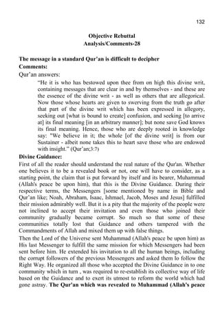 132
Objective Rebuttal
Analysis/Comments-28
The message in a standard Qur’an is difficult to decipher
Comments:
Qur’an answers:
“He it is who has bestowed upon thee from on high this divine writ,
containing messages that are clear in and by themselves - and these are
the essence of the divine writ - as well as others that are allegorical.
Now those whose hearts are given to swerving from the truth go after
that part of the divine writ which has been expressed in allegory,
seeking out [what is bound to create] confusion, and seeking [to arrive
at] its final meaning [in an arbitrary manner]; but none save God knows
its final meaning. Hence, those who are deeply rooted in knowledge
say: "We believe in it; the whole [of the divine writ] is from our
Sustainer - albeit none takes this to heart save those who are endowed
with insight.” (Qur’an;3:7)
Divine Guidance:
First of all the reader should understand the real nature of the Qur'an. Whether
one believes it to be a revealed book or not, one will have to consider, as a
starting point, the claim that is put forward by itself and its bearer, Muhammad
(Allah's peace be upon him), that this is the Divine Guidance. During their
respective terms, the Messengers [some mentioned by name in Bible and
Qur’an like; Noah, Abraham, Isaac, Ishmael, Jacob, Moses and Jesus] fulfilled
their mission admirably well. But it is a pity that the majority of the people were
not inclined to accept their invitation and even those who joined their
community gradually became corrupt. So much so that some of these
communities totally lost that Guidance and others tampered with the
Commandments of Allah and mixed them up with false things.
Then the Lord of the Universe sent Muhammad (Allah's peace be upon him) as
His last Messenger to fulfill the same mission for which Messengers had been
sent before him. He extended his invitation to all the human beings, including
the corrupt followers of the previous Messengers and asked them lo follow the
Right Way. He organized all those who accepted the Divine Guidance in to one
community which in turn , was required to re-establish its collective way of life
based on the Guidance and to exert its utmost to reform the world which had
gone astray. The Qur'an which was revealed to Muhammad (Allah's peace
 