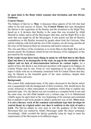 133
be upon him) is the Book which contains that Invitation and that Divine
Guidance.
Central Theme:
The Subject of Qur’an is; Man: it discusses those aspects of his life that lead
either to his real success or failure. The Central Theme that runs throughout
the Qur'an is the exposition of the Reality and the invitation to the Right Way
based on it. It declares that Reality is the same that was revealed by Allah
Himself to Adam, and to all the Messengers after him, and the Right Way is the
same that was taught by all the Messengers. It also points out that all theories
contradictory to this Reality invented by people about God, the Universe, Man
and his relations with God and the rest of His creation, are all wrong and that all
the ways of life based on them are erroneous and lead to ruinous end.
The Aim and Object of the revelations is to invite Man to that Right Way and to
present clearly the Guidance which he has lost because of his negligence or has
perverted by his wickedness.
If the reader keeps these basic things in mind, he will find that in this Book
[Qur’an] there is no incongruity in the style, no gap in the continuity of the
subject and no lack of interconnection between its various topics. As a
matter of fact, this Book is not irrelevant anywhere with regard to its Subject, its
Central Theme and its aim. From its very beginning to its end, the different
topics it deals with are so intimately connected with its Central Theme that they
may be likened to the beautiful gems of the same necklace, despite their
different colors and sizes.
Background:
One cannot fully understand many of the topics discussed in the Qur'an unless
one is-acquainted with the background of their revelation. One should know the
social, historical or other antecedents or conditions which help to explain any
particular topic. For, the Qur'an was not revealed as a complete book at one and
the same time; nor did Allah handed over a written copy of it to Muhammad
(Allah's peace be upon him) at the very beginning of his mission and command
him to publish it and invite people to adopt a particular way of life. More over,
it is not a literary work of the common conventional type that develops its
central theme in a logical order; nor does it conform to the style of such a
work. The Qur’an adopts its own style to suit the guidance of the Islamic
Movement that was started by Allah's Messenger under His direct command.
Accordingly, Allah revealed the Qur'an gradually [step by step] to meet the
requirements of the Movement in its different stages.
 
