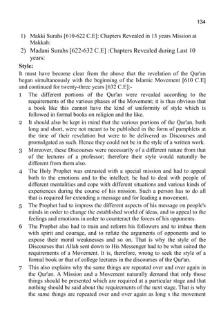 134
1) Makki Surahs [610-622 C.E]: Chapters Revealed in 13 years Mission at
Makkah:
2) Madani Surahs [622-632 C.E] :Chapters Revealed during Last 10
years:
Style:
It must have become clear from the above that the revelation of the Qur'an
began simultaneously with the beginning of the Islamic Movement [610 C.E]
and continued for twenty-three years [632 C.E]:-
1 The different portions of the Qur'an were revealed according to the
requirements of the various phases of the Movement; it is thus obvious that
a book like this cannot have the kind of uniformity of style which is
followed in formal books on religion and the like.
2 It should also be kept in mind that the various portions of the Qur'an, both
long and short, were not meant to be published in the form of pamphlets at
the time of their revelation but were to be delivered as Discourses and
promulgated as such. Hence they could not be in the style of a written work.
3 Moreover, these Discourses were necessarily of a different nature from that
of the lectures of a professor; therefore their style would naturally be
different from them also.
4 The Holy Prophet was entrusted with a special mission and had to appeal
both to the emotions and to the intellect; he had to deal with people of
different mentalities and cope with different situations and various kinds of
experiences during the course of his mission. Such a person has to do all
that is required for extending a message and for leading a movement.
5 The Prophet had to impress the different aspects of his message on people's
minds in order to change the established world of ideas, and to appeal to the
feelings and emotions in order to counteract the forces of his opponents.
6 The Prophet also had to train and reform his followers and to imbue them
with spirit and courage, and to refute the arguments of opponents and to
expose their moral weaknesses and so on. That is why the style of the
Discourses that Allah sent down to His Messenger had to be what suited the
requirements of a Movement. It is, therefore, wrong to seek the style of a
formal book or that of college lectures in the discourses of the Qur'an.
7 This also explains why the same things are repeated over and over again in
the Qur'an. A Mission and a Movement naturally demand that only those
things should be presented which are required at a particular stage and that
nothing should be said about the requirements of the next stage. That is why
the same things are repeated over and over again as long s the movement
 