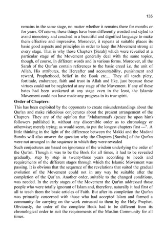 135
remains in the same stage, no matter whether it remains there for months or
for years. Of course, these things have been differently worded and styled to
avoid monotony and couched in a beautiful and dignified language to make
them effective and impressive. Moreover, it repeats at suitable places its
basic good aspects and principles in order to keep the Movement strong at
every stage. That is why those Chapters [Sarah] which were revealed at a
particular stage of the Movement generally deal with the same topics,
though, of course, in different words and in various forms. Moreover, all the
Sarah of the Qur’an contain references to the basic creed i.e. the unit of
Allah, His attributes, the Hereafter and accountability, punishment and
reward, Prophethood, belief in the Book etc.... They all teach piety,
fortitude, endurance, faith and trust in Allah and like, just because these
virtues could not be neglected at any stage of the Movement. If any of these
bates had been weakened at any stage even in the least, the Islamic
Movement could not have made any progress in its true spirit.
Order of Chapters:
This has been exploited by the opponents to create misunderstandings about the
Qur'an and make ridiculous conjectures about the present arrangement of the
Chapters. They are of the opinion that "Muhammad's (peace be upon him)
followers published it, without any discernible order as to chronology or
otherwise; merely trying; as would seem, to put the longest chapters first ---". A
little thinking in the light of the difference between the Makki and the Madani
Surahs will also answer the question why the Chapters [Surahs] of the Qur'an
were not arranged in the sequence in which they were revealed
Such conjectures are based on ignorance of the wisdom underlying the order of
the Qur'an. Though it was to be the Book for all times, it had to be revealed
gradually, step by step in twenty-three years according to needs and
requirements of the different stages through which the Islamic Movement was
passing. It is obvious that the sequence of the revelations that suited the gradual
evolution of the Movement could not in any way be suitable after the
completion of the Qur’an. Another order, suitable to the changed conditions,
was needed. In the early stages of the Movement the Qur'an addressed those
people who were totally ignorant of Islam and, therefore, naturally it had first of
all to teach them the basic articles of Faith. But after its completion the Qur'an
was primarily concerned with those who had accepted Islam and formed a
community for carrying on the work entrusted to them by the Holy Prophet.
Obviously, the order of the complete Book had to be different from its
chronological order to suit the requirements of the Muslim Community for all
times.
 