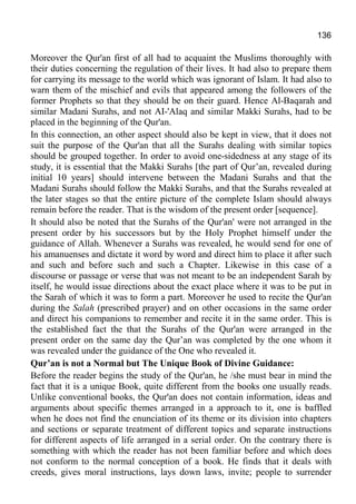 136
Moreover the Qur'an first of all had to acquaint the Muslims thoroughly with
their duties concerning the regulation of their lives. It had also to prepare them
for carrying its message to the world which was ignorant of Islam. It had also to
warn them of the mischief and evils that appeared among the followers of the
former Prophets so that they should be on their guard. Hence Al-Baqarah and
similar Madani Surahs, and not AI-'Alaq and similar Makki Surahs, had to be
placed in the beginning of the Qur'an.
In this connection, an other aspect should also be kept in view, that it does not
suit the purpose of the Qur'an that all the Surahs dealing with similar topics
should be grouped together. In order to avoid one-sidedness at any stage of its
study, it is essential that the Makki Surahs [the part of Qur’an, revealed during
initial 10 years] should intervene between the Madani Surahs and that the
Madani Surahs should follow the Makki Surahs, and that the Surahs revealed at
the later stages so that the entire picture of the complete Islam should always
remain before the reader. That is the wisdom of the present order [sequence].
It should also be noted that the Surahs of the Qur'an' were not arranged in the
present order by his successors but by the Holy Prophet himself under the
guidance of Allah. Whenever a Surahs was revealed, he would send for one of
his amanuenses and dictate it word by word and direct him to place it after such
and such and before such and such a Chapter. Likewise in this case of a
discourse or passage or verse that was not meant to be an independent Sarah by
itself, he would issue directions about the exact place where it was to be put in
the Sarah of which it was to form a part. Moreover he used to recite the Qur'an
during the Salah (prescribed prayer) and on other occasions in the same order
and direct his companions to remember and recite it in the same order. This is
the established fact the that the Surahs of the Qur'an were arranged in the
present order on the same day the Qur’an was completed by the one whom it
was revealed under the guidance of the One who revealed it.
Qur’an is not a Normal but The Unique Book of Divine Guidance:
Before the reader begins the study of the Qur'an, he /she must bear in mind the
fact that it is a unique Book, quite different from the books one usually reads.
Unlike conventional books, the Qur'an does not contain information, ideas and
arguments about specific themes arranged in a approach to it, one is baffled
when he does not find the enunciation of its theme or its division into chapters
and sections or separate treatment of different topics and separate instructions
for different aspects of life arranged in a serial order. On the contrary there is
something with which the reader has not been familiar before and which does
not conform to the normal conception of a book. He finds that it deals with
creeds, gives moral instructions, lays down laws, invite; people to surrender
 