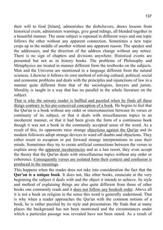 137
their will to God [Islam], admonishes the disbelievers, draws lessons from
historical event, administers warnings, give good tidings, all blended together in
a beautiful manner. The same subject is repeated in different ways and one topic
follows the other without any apparent connection. Sometimes a new topic
crops up in the middle of another without any apparent reason. The speaker and
the addressees, and the direction of the address change without any notice.
There is no sign of chapters and divisions anywhere. Historical events are
presented but not as in history books. The problems of Philosophy and
Metaphysics are treated in manner different form the textbooks on the subjects.
Man and the Universe are mentioned in a language different from the natural
sciences. Likewise it follows its own method of solving cultural, political, social
and economic problems and deals with the principles and injunctions of law in a
manner quite different from that of the sociologists, lawyers and jurists.
Morality is taught in a way that has no parallel in the whole literature on the
subject.
That is why the unwary reader is baffled and puzzled when he finds all these
things contrary to his pre-conceived conception of a book. He begins to feel that
the Qur'an is a book without any order or interconnection between its verses or
continuity of its subject, or that it deals with miscellaneous topics in an
incoherent manner, or that it had been given the form of a continuous book
though it was not a book in the commonly accepted sense of the word. As a
result of this, its opponents raise strange objections against the Qur'an and its
modern followers adopt strange devices to ward off doubts and objections. They
either resort to escapism or put forward strange interpretations to ease their
minds. Sometimes they try to create artificial connections between the verses to
explain away the apparent incoherencies and as a last resort, they even accept
the theory that the Qur'an deals with miscellaneous topics without any order or
coherence. Consequently verses are isolated form their context and confusion is
produced in the meanings.
This happens when the reader does not take into consideration the fact that the
Qur'an is a unique book. It does not, like other books, enunciate at the very
beginning the subject it deals with and the object it intends to achieve. Its style
and method of explaining things are also quite different from those of other
books one commonly reads and it does not follow any bookish order. Above all
it is not a book on religion in the sense this word is generally understood. That
is why when a reader approaches the Qur'an with the common notions of a
book, he is rather puzzled by its style and presentation. He finds that at many
places the background has not been mentioned and the circumstances under
which a particular passage was revealed have not been stated. As a result of
 