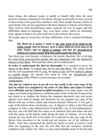 138
these things, the ordinary reader is unable to benefit fully from the most
precious treasures contained in the Qur'an, though occasionally he may succeed
in discovering a few gems here and there. Only those people become victims of
such doubts who are not acquainted with these distinctive features of lie Qur'an.
They seem to find miscellaneous topics scattered all over its pages and feel
difficulties about its meanings. Nay, even those verses, which are absolutely
clear, appear to them to be quite irrelevant in the contexts they occur.
The reader may be saved from all these difficulties, if he is warned beforehand
that;
The Book he is going w study is the only book of its kind in the
whole world: that its literary style is quite different form that of all
other books: that its theme is unique and that his preconceived
notions of a book cannot help him understand the Qur'an.
Nay these may even become a hindrance. He should, therefore, firs! of all free
his mind from preconceived notions and get acquainted with the distinctive
features of this Book. Then and then alone can he understand it.
In order to understand the Qur’an thoroughly it is essential to know the
nature of this Book, its central idea and its aim and object. The reader should
also be well acquainted with its style, the terms it uses and the method it adopts
to explain things. He should also keep in view the background and
circumstances under 'Which a certain passage was revealed.
Authenticity:
The Qur'an, which is now in use all over the world, is the exact copy of the
Qur'an which was compiled by the order of Abu Bakr and copies of which
were officially sent by Uthman to different places. Even today many very old
copies are found in big libraries in different parts of the world and if anyone has
any doubt as to whether the Qur'an has remained absolutely safe and secure
against every kind of change and alteration, he can compare any copy of the
Qur'an with any of these copies and reassure himself. Moreover, if one gets a
copy of the Qur'an from a bookseller, say, of Algeria in Africa in the West and
compares it with a copy obtained from a bookseller, say, in Java [Indonesia] in
the East, one will find both the copies to be identical with each other and also
with the copies of the Qur'an made during die time of Uthman. If even then
anyone has any doubt left in his mind, he is advised to take any copy of the
Qur'an from anywhere in the world and ask anyone, out of the millions of
Huffaz [who have memorized the Qur'an by heart] to recite it word by word
from the beginning to the end. He will find that the recitation conforms
verbatim to the written text. This is a clear and irrefutable proof of the fact that
 