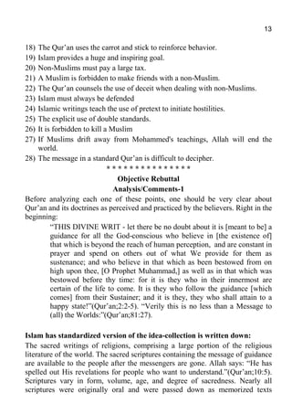 13
18) The Qur’an uses the carrot and stick to reinforce behavior.
19) Islam provides a huge and inspiring goal.
20) Non-Muslims must pay a large tax.
21) A Muslim is forbidden to make friends with a non-Muslim.
22) The Qur’an counsels the use of deceit when dealing with non-Muslims.
23) Islam must always be defended
24) Islamic writings teach the use of pretext to initiate hostilities.
25) The explicit use of double standards.
26) It is forbidden to kill a Muslim
27) If Muslims drift away from Mohammed's teachings, Allah will end the
world.
28) The message in a standard Qur’an is difficult to decipher.
* * * * * * * * * * * * * * *
Objective Rebuttal
Analysis/Comments-1
Before analyzing each one of these points, one should be very clear about
Qur’an and its doctrines as perceived and practiced by the believers. Right in the
beginning:
“THIS DIVINE WRIT - let there be no doubt about it is [meant to be] a
guidance for all the God-conscious who believe in [the existence of]
that which is beyond the reach of human perception, and are constant in
prayer and spend on others out of what We provide for them as
sustenance; and who believe in that which as been bestowed from on
high upon thee, [O Prophet Muhammad,] as well as in that which was
bestowed before thy time: for it is they who in their innermost are
certain of the life to come. It is they who follow the guidance [which
comes] from their Sustainer; and it is they, they who shall attain to a
happy state!”(Qur’an;2:2-5). “Verily this is no less than a Message to
(all) the Worlds:”(Qur’an;81:27).
Islam has standardized version of the idea-collection is written down:
The sacred writings of religions, comprising a large portion of the religious
literature of the world. The sacred scriptures containing the message of guidance
are available to the people after the messengers are gone. Allah says: “He has
spelled out His revelations for people who want to understand.”(Qur’an;10:5).
Scriptures vary in form, volume, age, and degree of sacredness. Nearly all
scriptures were originally oral and were passed down as memorized texts
 