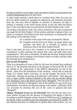 139
the Qur’an which is in use today is the same Qur'an which was presented to the
world by Muhammad (peace be upon him).
A septic might entertain a doubt about its revelation from Allah, but none can
have any doubt whatsoever regarding its authenticity and immunity and purity
from any and every kind of addition or omission or alteration, for there is
nothing so authentic in the whole human history as this fact about the Qur'an
that it is the same Qur'an that was presented by the Holy Prophet to the world.
The reading of the Qur'an (with a few minor variations) is the same as practiced
and taught by the Holy Prophet. All the scholars and Qurr’a [plural of Qari, an
expert in recitation] of the Qur'an have been unanimous in asserting that only
that reading will be authentic which;
(a) Conforms to the script of the copy circulated by Uthman.
(b) Complies with the lexicon of Arabic, its usages idioms and
grammar, and above all; is traceable by genuine and
continuous links to the Holy Prophet himself.
That is why there are only a few variations in its reading and those are not
contradictory in their meanings but enlarge their scope and make them more
comprehensive. Thus there is absolutely no doubt that the Holy Prophet himself
practiced those various readings in the instance which exit today, and they make
the meanings more comprehensive.
Qur’an and Abrogation:
There is no abrogation of verses in Qur’an; this issue has already been explained
above [17]. The principle laid down in the passages at Qur’an;16:101 & 2:106
are relating to the supersession of the Biblical dispensation by that of the
Qur'an.. Apart from the fancifulness of this assertion - which calls to mind the
image of a human author correcting, on second thought, the proofs of his
manuscript - deleting one passage and replacing it with another - there does not
exist a single reliable Tradition [Hadith] to the effect that the Prophet [pbug]
ever, declared a verse of the Qur'an to have been "abrogated". The root cause of
the so-called "Doctrine of Abrogation" may be the inability of some of the early
commentators to reconcile one Qur'anic passage with another: a difficulty which
was overcome by declaring that one of the verses in question had been
"abrogated".
Alleged Abrogated Verses are not Doctrinal: Now lets take the other view,
some scholars consider that the doctrine of abrogation also applies to Qur’an.
According to prolific Egyptian scholar, Suyuti [d 1505] there are 21 instances in
the Qur'an, where a revelation has been abrogated and replaced by another. He
also indicates that there is a difference of opinion about some of these: e.g. 4:8,
 