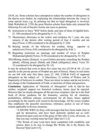 140
24:58, etc. Some scholars have attempted to reduce the number of abrogation in
the Qur'an even further, by explaining the relationships between the verses in
some special ways, e.g. by pointing out that no legal abrogation is involved.
Shah Waliullah (d. 1759) the great Muslim scholar from India only retained the
following five out of Suyuti's twenty one cases as genuine.
6) Instructions to leave ‘Will’ before death, and ratio of share of rightful heirs.
[2: 180 considered to be abrogated by 4: 11, 12]:
7) Maintenance allowance to the widow and residence for 1 year, she may
remarry if she desires after waiting period of four 4 months and ten
days.[Verse; 2:240 considered to be abrogated by 2: 234]
8) Raising morale of the believers for combat, being superior to
unbelievers.[Verse; 8:65 considered to be abrogated by 8:66 ]
9) Regarding restriction on marriage and number of wives of Prophet
Muhammad [pbuh] [Verse; 33:50 considered to be abrogated by 33: 52]
10) Offering charity [Sadiqah, to poor] before privately consulting the Prophet
[pbuh], offering prayer [Salah] and Zakah [obligatory] alms.[ Verse 58:
12 considered to be abrogated by 58: 13]
It may be noticed that even in these five cases last two [33:50 & 58: 12 ] are
specific to the private person of Prophet are part of history. Hence in real terms
we are left with only first three cases [2: 180, 2:240 & 8:65] of supposed
abrogation on the subject of: 1) Inheritance, 2) welfare of Widow and 3)
Superiority of believers in combat. These are minor in nature and do not involve
any change in the Fundamentals of Faith, or doctrines of Islam and practices.
Conclusion: Application of “Doctrine of Abrogation" with in Qur’an has
neither, scriptural support nor historical evidence, hence must be rejected.
However Qur’an clearly abrogates all the previous scriptures. Qur’an is the final
book of divine guidance for the humanity, catering for all situations,
probabilities, different cultures, environments for all times, hence applied
accordingly by the experts well versed in the knowledge. All the verses weather
they emphasize the peaceful coexistence, tolerance, justice or use of force
remain applicable in diverse situations.
“A DIVINE WRIT [is this], with messages that have been made clear in
and by themselves, and have been distinctly spelled out as well-
[bestowed upon you] out of the grace of One who is wise, all-aware, so
that you may worship none but God”.[Qur’an11:1-2]
“The Words of your Lord have been completed with credibility and
justice; there is no way to change His Words. He is the Hearer, the
Knower”[Qur’an;6:115].
 