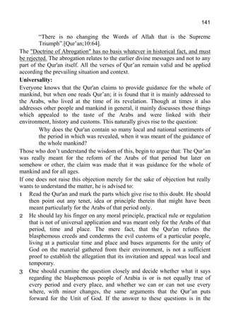 141
“There is no changing the Words of Allah that is the Supreme
Triumph”.[Qur’an;10:64].
The "Doctrine of Abrogation" has no basis whatever in historical fact, and must
be rejected. The abrogation relates to the earlier divine messages and not to any
part of the Qur'an itself. All the verses of Qur’an remain valid and be applied
according the prevailing situation and context.
Universality:
Everyone knows that the Qur'an claims to provide guidance for the whole of
mankind, but when one reads Qur’an; it is found that it is mainly addressed to
the Arabs, who lived at the time of its revelation. Though at times it also
addresses other people and mankind in general, it mainly discusses those things
which appealed to the taste of the Arabs and were linked with their
environment, history and customs. This naturally gives rise to the question:
Why does the Qur'an contain so many local and national sentiments of
the period in which was revealed, when it was meant of the guidance of
the whole mankind?
Those who don’t understand the wisdom of this, begin to argue that: The Qur’an
was really meant for the reform of the Arabs of that period but later on
somehow or other, the claim was made that it was guidance for the whole of
mankind and for all ages.
If one does not raise this objection merely for the sake of objection but really
wants to understand the matter, he is advised to:
1 Read the Qur'an and mark the parts which give rise to this doubt. He should
then point out any tenet, idea or principle therein that might have been
meant particularly for the Arabs of that period only.
2 He should lay his finger on any moral principle, practical rule or regulation
that is not of universal application and was meant only for the Arabs of that
period, time and place. The mere fact, that the Qur'an refutes the
blasphemous creeds and condemns the evil customs of a particular people,
living at a particular time and place and bases arguments for the unity of
God on the material gathered from their environment, is not a sufficient
proof to establish the allegation that its invitation and appeal was local and
temporary.
3 One should examine the question closely and decide whether what it says
regarding the blasphemous people of Arabia is or is not equally true of
every period and every place, and whether we can or can not use every
where, with minor changes, the same arguments that the Qur’an puts
forward for the Unit of God. If the answer to these questions is in the
 