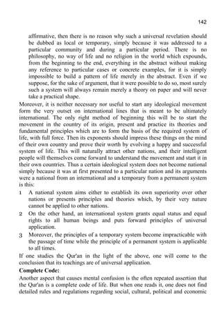 142
affirmative, then there is no reason why such a universal revelation should
be dubbed as local or temporary, simply because it was addressed to a
particular community and during a particular period. There is no
philosophy, no way of life and no religion in the world which expounds,
from the beginning to the end, everything in the abstract without making
any reference to particular cases or concrete examples, for it is simply
impossible to build a pattern of life merely in the abstract. Even if we
suppose, for the sake of argument, that it were possible to do so, most surely
such a system will always remain merely a theory on paper and will never
take a practical shape.
Moreover, it is neither necessary nor useful to start any ideological movement
form the very outset on international lines that is meant to be ultimately
international. The only right method of beginning this will be to start the
movement in the country of its origin, present and practice its theories and
fundamental principles which are to form the basis of the required system of
life, with full force. Then its exponents should impress these things on the mind
of their own country and prove their worth by evolving a happy and successful
system of life. This will naturally attract other nations, and their intelligent
people will themselves come forward to understand the movement and start it in
their own countries. Thus a certain ideological system does not become national
simply because it was at first presented to a particular nation and its arguments
were a national from an international and a temporary from a permanent system
is this:
1 A national system aims either to establish its own superiority over other
nations or presents principles and theories which, by their very nature
cannot be applied to other nations.
2 On the other hand, an international system grants equal status and equal
rights to all human beings and puts forward principles of universal
application.
3 Moreover, the principles of a temporary system become impracticable with
the passage of time while the principle of a permanent system is applicable
to all times.
If one studies the Qur'an in the light of the above, one will come to the
conclusion that its teachings are of universal application.
Complete Code:
Another aspect that causes mental confusion is the often repeated assertion that
the Qur'an is a complete code of life. But when one reads it, one does not find
detailed rules and regulations regarding social, cultural, political and economic
 