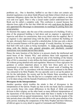 143
problems etc... One is therefore, baffled to see that it does not contain any
detailed regulations even about Salah [Prayer] and Zakat [Alms] which are such
important obligatory duties that the Qur'an itself lays great emphasis on them
over and over again. That is why a casual reader cannot understand how this
Book can be called a complete code. This confusion is caused because the
objector loses sight of the fact that Allah did not only send down the Book but
also appointed His Messenger to demonstrate its teachings by putting them into
actual practice.
To illustrate this aspect, take the case of the construction of a building. If only a
plan of the proposed building is laid down and no engineer is appointed to
supervise and direct its construction, then every detail must be supplied. But if
an engineer is also appointed along with the plan to construct the building on
the spot, obviously there is no need for a detailed plan. In that case only a sketch
with its essential features will be quite enough. It would, therefore, be wrong to
find fault with such a plan as being incomplete. As Allah sent His Messenger
along with the Qur'an, only general principles and absolutely essential
instructions were needed and not their details.
Hence the main function of the Qur'an is to present clearly the intellectual and
moral bases of the ‘Islamic Way’ and reinforce them with arguments and
appeals to the heart. As far as the practical side of the building of the Islamic
Way of life is concerned, it only defines the limits and bounds of every aspect of
life without giving detailed rules and regulation. Moreover it fixes sign-posts for
guidance at certain important places to show how those parts are to be
constructed in accordance with Allah's will. The actual work of building the
‘Islamic Way of life’ in accordance with the instructions contained in the Book
was entrusted to he Holy Prophet. He was specially sent to set up the pattern of
life for the individuals, the society and for the Islamic State according to the
principles of the Qur'an. Thus the Qur’an is a complete code in the sense that it
is to be taken along with the Sunnah [Traditions] of the Holy Prophet.
Divergence in the Interpretations:
Another question which troubles the minds is that of divergence in the
interpretation of the Qur'an. People say that on the one hand, Qur'an condemns
very severely those who create differences in the Book of Allah and cause
division in their religion; on the other hand, so many different interpretations of
the injunctions of the Qur'an have been made that there is hardly to be found
any command with an agreed interpretation. And it is not that the people of the
later periods alone who differ with one another but even the great scholars of the
early period, including the companions of the Holy Prophet and their followers,
all did not agree in every detail in regard to Commands and Prohibitions.
 