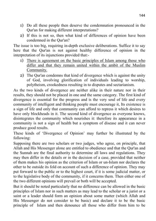 144
1) Do all these people then deserve the condemnation pronounced in the
Qur'an for making different interpretations?
2) If this is not so, then what kind of differences of opinion have been
condemned in the Qur'an?
The issue is too big, requiring in-depth exclusive deliberations. Suffice it to say
here that the Qur'an is not against healthy difference of opinion in the
interpretation of its injunctions provided that:-
1) There is agreement on the basic principles of Islam among those who
differ and that they remain united within the ambit of the Muslim
Community.
2) The Qur'an condemns that kind of divergence which is against the unity
of God, involving glorification of individuals leading to worship,
polytheism, crookedness resulting in to disputes and sectarianism.
As the two kinds of divergence are neither alike in their nature nor in their
results, they should not be placed in one and the same category. The first kind of
divergence is essential for the progress and is the very soul of life and every
community of intelligent and thinking people must encourage it, Its existence is
a sign of life and only that community can afford to repress it which desires to
have only blockheads in it. The second kind of divergence as everyone knows,
disintegrates the community which nourishes it: therefore its appearance in a
community is not a sign of health but a symptom of disease and it can never
produce good results.
These kinds of ‘Divergence of Opinion’ may further be illustrated by the
following:
Supposing there are two scholars or two judges, who agree, on principle, that
Allah and His Messenger alone are entitled to obedience and that the Qur'an and
the Sunnah are the final authority to determine all laws and regulations. They
may then differ in the details or in the decision of a case, provided that neither
of them makes his opinion as the criterion of Islam or un-Islam nor declares the
other to be outside its fold on account of such a difference of opinion. They may
put forward to the public or to the highest court, if it is some judicial matter, or
to the legislative body of the community, if it concerns them. Then either one of
the two different opinions will prevail or both will be accepted.
But it should be noted particularly that no difference can be allowed in the basic
principles of Islam nor in such matters as may lead to the scholar or a jurist or a
saint or a leader should form an opinion about some matter (which Allah and
His Messenger do not consider to be basic) and declare it to be the basic
principle of Islam and then denounce all those who differ from him to be
 