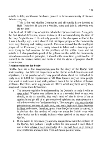 145
outside its fold, and then on this basis, proceed to form a community of his own
followers saying;
"This is the real Muslim Community and all outside it are doomed to
Hell. Therefore, if you are a Muslim, come and join it, otherwise you
are not one."
It is this kind of difference of opinion which the Qur'an condemns. As regards
the first kind of difference, several instances of it occurred during the time of
the Holy Prophet himself. He not only permitted it but also spoke well of it, for
it was a healthy sign, which showed that intelligent people of the Community
were busy thinking and making research. This also showed that the intelligent
people of the Community were taking interest in Islam and its teachings and
were trying to find solution; for the problems of life within Islam and not
outside it. It also provided a proof of the golden rule that while the Community
should remain united on principles, it should at the same time, grant freedom of
research to its thinkers within due limits so that the doors of progress should
remain open.
Recommendations for Study:
Finally, here are a few recommendations for the study of the Qur'an with
understanding. As different people turn to the Qur’an with different aims and
objectives, it s not possible of offer any general advice about the method of its
study so as to fulfill the requirements of all. Here focus is only on those people
who want to understand it and seek guidance from it for the solution of human
problems. Therefore, some suggestions are offered which may help satisfy their
needs and remove their difficulties:-
1 The one pre-requisite for understanding the Qur'an is to study it with an
open mind. Whether one believes it to be a revealed book or not, one
should, as far as possible, free one's mind of bias in favor of an or
against it and get rid of all pre-conceived opinions and then approach it
with the sole desire of understanding it. Those people, who study it with
preconceived notions of their own, read only their own ideas between
its lines and cannot, therefore, grasp what the Qur'an wants to convey. It
is obvious that this method of study can never be fruitful even with
other books but it is utterly fruitless when applied to the study of the
Qur'an.
2 If one wants to have merely a cursory acquaintance with the contents of
the Qur'an, then perhaps it might suffice for him to read it once. But, if
one wishes to have a deep knowledge of it, one will have to go through
it several times and each time from a different point of view.
 