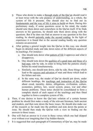 146
3 Those who desire to make a through study of the Qur’an should read it
at least twice with the sole purpose of understanding, as a whole, the
system of life it presents. One should also try to find out its
fundamentals and the way of life it aims to build on them. During this
preliminary study, if some questions occur in his mind, the reader
should note them down and somewhere in the Qur'an itself. If he finds
answers to his questions, he should note them down along with the
questions. But if he does not find an answer to any question in his first
reading, he should patiently make the second reading. In the light of
experience it is found that in the second reading hardly any question
remains un-answered.
4 After getting a general insight into the Qur'an in this way, one should
begin its detailed study and take down notes of the different aspects of
its teachings. For instance:-
a. One should note down what pattern of life it approves and what it
disapproves.
b. One should note down the qualities of a good man and those of a
bad man, side by side, in order to bring both the patterns clearly
before his mind simultaneously.
c. Similarly, one should note down, side by side, those things which
lead to the success and salvation of man and those which lead to
his failure and ruin.
d. In the same way, the reader of Qur’an should put down, under
different headings, the teachings and instruction of the Qur'an
about creed, morality, duties, obligations, civilization, culture,
economics, politics, law, social system, peace, war and other
human problems. These notes should be consolidated to form a
complete sketch of each aspect of the teachings and then fitted
together to form a complete system of life.
5 Then, if one desires to know the Qur’anic solution of a certain human
problem he should first make a study of the relevant literature, both ancient
and modern, and then note down the basic issues. He should also make use
of the research so far made into the problem and note down the points at
issue. He should then study the Qur'an with a view to finding out the
answers to those issues.
6 One will find an answer to it even in those verses which one had skipped
over without ever imagining that it lay hidden therein.
7 It is suggested that each paragraph of Commentary of Qur’an, may be made
 