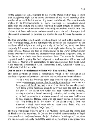 148
for the guidance of the Movement. In this way the Qur'an will lay bare its spirit
even though one might not be able to understand all the lexical meanings of its
words and solve all the intricacies of grammar and rhetoric. The same formula
applies to its Commandments, its moral teachings, its instructions about
economics and culture and its laws regarding different aspects of human life.
These things can never be understood unless they are put into practice. It is thus
obvious that those individuals and communities, who discard it from practical
life, cannot understand its meaning and imbibe its spirit by mere lip-service to
it.
The true knowledge is with Allah; we should have full trust in Him and turn to
Him for true guidance. As it is not intended to discuss in this short guide, all the
problems which might arise during the study of the Our’ an, many have been
purposely left untouched those questions that might arise during the study of
some verses or Surahs, are dealt in commentaries on the Qur'an at their proper
places. Only those questions and problems which pertain to the general study of
the Qur'an as a whole have been mentioned here. The reader is, therefore,
requested to defer giving his final judgment on such questions till he has read
the whole of Qur’an with commentary by renowned scholars like; Syed Abul
A'ala Maududi, Muhammad Asad, Muhammad Shafi, Abdullah Yousaf Ali,
F.M.Malik, Pickthal and alike.
Qur’an can not be understood without Key, The Hadith & Serah:
The basic doctrines of Islam is monotheism, which is the message of all
previous scriptures and prophets, the verses are very clear on commandments:
“He it is who has bestowed upon thee from on high this divine writ,
containing messages that are clear in and by themselves - and these are
the essence of the divine writ - as well as others that are allegorical.
Now those whose hearts are given to swerving from the truth go after
that part of the divine writ which has been expressed in allegory,
seeking out [what is bound to create] confusion, and seeking [to arrive
at] its final meaning [in an arbitrary manner]; but none save God knows
its final meaning. Hence, those who are deeply rooted in knowledge
say: "We believe in it; the whole [of the divine writ] is from our
Sustainer - albeit none takes this to heart save those who are
endowed with insight.” (Qur’an;3:7)
The basic legal issues of day to day life of Muslims [muamlat], the second part
of Shari’a are also mentioned in Qur’an. For detailed comprehension of legal
issues one has to study much more, the job of scholars. In this age of computers
and internet, one can easily find all the verse on a given topic at one place, with
 