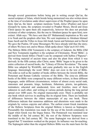14
through several generations before being put in writing except Qur’an, the
sacred scripture of Islam, which beside being memorized was also written down
at the time of revelation under direct supervision of the Prophet (peace be upon
him). Qur’an, the latest scripture mentions Torah, Zabur (Psalms) and Injeel
(Gospel) by name, the scriptures revealed to Prophet Moses, David and Jesus
Christ (peace be upon them all) respectively, however this does not preclude
existence of other scriptures, like the one to Abraham (peace be upon him), now
extinct. Allah says: “We have sent thee (O’ Muhammad) inspiration as We sent
it to Noah and the prophets after him; We sent inspiration to Abraham Ishmael
Isaac Jacob and the Tribes to Jesus Job Jonah Aaron and Solomon and to David
We gave the Psalms. Of some Messengers We have already told thee the story;
of others We have not; and to Moses Allah spoke direct.”(Qur’an;4:163-164).
The Hebrew Bible (Old Testament) is the scripture of Judaism; the Bible (Old
and New Testaments together) is the scripture of Christianity. Word ‘Bible’, is
derived from Greek biblos ("book") can be compared with byblos ("Papyrus":
The writing material of ancient times and also the plant from which it was
derived). In the fifth century after Christ, name ‘Bible’ began to be given to the
entire collection of sacred books, the "Library of Divine Revelation." The name
Bible was adopted by Wickliffe, and came gradually into use in the English
language. Interestingly the word ‘Bible’ does not exist in the text of Bible.
The order as well as the number of books differs between the Jewish Bible, the
Protestant and Roman Catholic versions of the Bible. The sixty-six different
books of the Bible were composed by many different writers, in three different
languages, under different circumstances; writers of almost every social rank,
statesmen and peasants, kings, herdsmen, fishermen, priests, tax-gatherers,
tentmakers; educated and uneducated, Jews and Gentiles; most of them
unknown to each other, and writing at various periods during the long period
spread over 1600 years. No original manuscripts exist. There is probably not
one book which survives in anything like its original form. There are hundreds
of differences between the oldest manuscripts of any one book. These
differences indicate that numerous additions and alterations were made to the
originals by various copyists and editors. The earliest extant Greek translation
of the Hebrew Scriptures from the original Hebrew is known as Septuagint.
Presumably this translation was made for the use of the Jewish community in
Egypt when Greek was the lingua franca. The Pentateuch was translated near
the middle of the 3rd century BC; the rest of the Hebrew Scriptures were
translated in the 2nd century BC. The name Septuagint was derived from a
legend that 72 translators worked on the project. Its influence was far-reaching.
The Septuagint rather than the original Hebrew Bible was the main basis for the
 