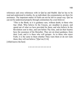 149
references and cross references with in Qur’an and Hadith. Qur’an has to be
read and understood in totality, by an individual, the commentaries are there for
assistance. The important matter of Faith can not be left in casual way. Qur’an
can not be understood properly through commentary by a non believer:
“This is the Book; in it is guidance sure, without doubt, to those who
fear Allah. Who believe In the Unseen, are steadfast in prayer, and
spend out of what we have provided for them; and who believe In the
Revelation sent to thee, and sent before Thy time, and (in their hearts)
have the assurance of the Hereafter. They are on (true) guidance, from
their Lord, and it is these who will prosper. As to those who reject
Faith, it is the same to them whether Thou warn them or do not warn
them; they will not believe.”[Qur’an;2:2-6]
[Allah knows the best]
* * * * * * * * * * * * * * *
 