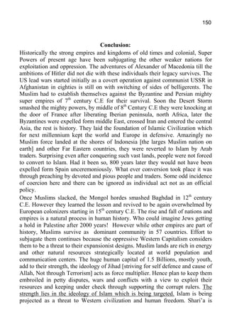 150
Conclusion:
Historically the strong empires and kingdoms of old times and colonial, Super
Powers of present age have been subjugating the other weaker nations for
exploitation and oppression. The adventures of Alexander of Macedonia till the
ambitions of Hitler did not die with these individuals their legacy survives. The
US lead wars started initially as a covert operation against communist USSR in
Afghanistan in eighties is still on with switching of sides of belligerents. The
Muslim had to establish themselves against the Byzantine and Persian mighty
super empires of 7th
century C.E for their survival. Soon the Desert Storm
smashed the mighty powers, by middle of 8th
Century C.E they were knocking at
the door of France after liberating Iberian peninsula, north Africa, later the
Byzantines were expelled form middle East, crossed Iran and entered the central
Asia, the rest is history. They laid the foundation of Islamic Civilization which
for next millennium kept the world and Europe in defensive. Amazingly no
Muslim force landed at the shores of Indonesia [the larges Muslim nation on
earth] and other Far Eastern countries, they were reverted to Islam by Arab
traders. Surprising even after conquering such vast lands, people were not forced
to convert to Islam. Had it been so, 800 years later they would not have been
expelled form Spain unceremoniously. What ever conversion took place it was
through preaching by devoted and pious people and traders. Some odd incidence
of coercion here and there can be ignored as individual act not as an official
policy.
Once Muslims slacked, the Mongol hordes smashed Baghdad in 12th
century
C.E. However they learned the lesson and revived to be again overwhelmed by
European colonizers starting in 15th
century C.E. The rise and fall of nations and
empires is a natural process in human history. Who could imagine Jews getting
a hold in Palestine after 2000 years! However while other empires are part of
history, Muslims survive as dominant community in 57 countries. Effort to
subjugate them continues because the oppressive Western Capitalism considers
them to be a threat to their expansionist designs. Muslim lands are rich in energy
and other natural resources strategically located at world population and
communication centers. The huge human capital of 1.5 Billions, mostly youth,
add to their strength, the ideology of Jihad [striving for self defence and cause of
Allah, Not through Terrorism] acts as force multiplier. Hence plan to keep them
embroiled in petty disputes, wars and conflicts with a view to exploit their
resources and keeping under check through supporting the corrupt rulers. The
strength lies in the ideology of Islam which is being targeted. Islam is being
projected as a threat to Western civilization and human freedom. Shari’a is
 