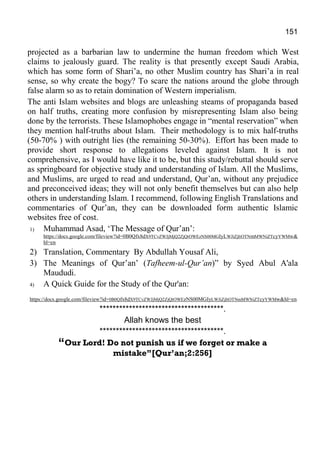 151
projected as a barbarian law to undermine the human freedom which West
claims to jealously guard. The reality is that presently except Saudi Arabia,
which has some form of Shari’a, no other Muslim country has Shari’a in real
sense, so why create the bogy? To scare the nations around the globe through
false alarm so as to retain domination of Western imperialism.
The anti Islam websites and blogs are unleashing steams of propaganda based
on half truths, creating more confusion by misrepresenting Islam also being
done by the terrorists. These Islamophobes engage in “mental reservation” when
they mention half-truths about Islam. Their methodology is to mix half-truths
(50-70% ) with outright lies (the remaining 50-30%). Effort has been made to
provide short response to allegations leveled against Islam. It is not
comprehensive, as I would have like it to be, but this study/rebuttal should serve
as springboard for objective study and understanding of Islam. All the Muslims,
and Muslims, are urged to read and understand, Qur’an, without any prejudice
and preconceived ideas; they will not only benefit themselves but can also help
others in understanding Islam. I recommend, following English Translations and
commentaries of Qur’an, they can be downloaded form authentic Islamic
websites free of cost.
1) Muhammad Asad, ‘The Message of Qur’an’:
https://docs.google.com/fileview?id=0B0Qfx8dX9TCvZWJjMjQ2ZjQtOWEzNS00MGIyLWJiZjItOTNmMWNiZTcyYWMw&
hl=en
2) Translation, Commentary By Abdullah Yousaf Ali,
3) The Meanings of Qur’an’ (Tafheem-ul-Qur’an)” by Syed Abul A'ala
Maududi.
4) A Quick Guide for the Study of the Qur'an:
https://docs.google.com/fileview?id=0B0Qfx8dX9TCvZWJjMjQ2ZjQtOWEzNS00MGIyLWJiZjItOTNmMWNiZTcyYWMw&hl=en
**************************************.
Allah knows the best
**************************************.
“Our Lord! Do not punish us if we forget or make a
mistake”[Qur’an;2:256]
 