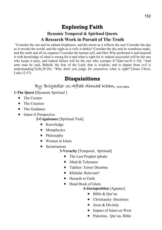 152
Exploring Faith
Dynamic Temporal & Spiritual Quests
A Research Work in Pursuit of The Truth
“Consider the sun and its radiant brightness, and the moon as it reflects the sun! Consider the day
as it reveals the world, and the night as it veils it darkly! Consider the sky and its wondrous make,
and the earth and all its expanse! Consider the human self, and Him Who perfected it and inspired
it with knowledge of what is wrong for it and what is right for it: indeed successful will be the one
who keeps it pure, and indeed failure will be the one who corrupts it!”(Qur’an;91:1-10); “And
unto man he said, Behold, the fear of the Lord, that is wisdom; and to depart from evil is
understanding”(Job;28:28); “Why don't you judge for yourselves what is right?”(Jesus Christ,
Luke;12:57)
Disquisitions
By: BrigadierBy: BrigadierBy: BrigadierBy: Brigadier (R)(R)(R)(R) Aftab Ahmad KhanAftab Ahmad KhanAftab Ahmad KhanAftab Ahmad Khan,,,, MA,MBA,MA,MBA,MA,MBA,MA,MBA,
1-The Quest [Dynamic Spiritual ]
• The Creator
• The Creation
• The Guidance
• Islam-A Perspective
2-Cognizance [Spiritual Trek]
• Knowledge
• Metaphysics
• Philosophy
• Women in Islam
• Sectarianism
3-Veracity [Temporal, Spiritual]
• The Last Prophet (pbuh)
• Jihad & Tolerance
• Takfeer: Terror Doctrine
• Khilafat: Relevant?
• Hazards to Faith
• Hand Book of Islam
4-Juxtaposition [Agnates]
• Bible & Qur’an
• Christianity- Doctrines
• Jesus & Divinity
• Impact of Islam on West
• Palestine, Qur’an, Bible
 