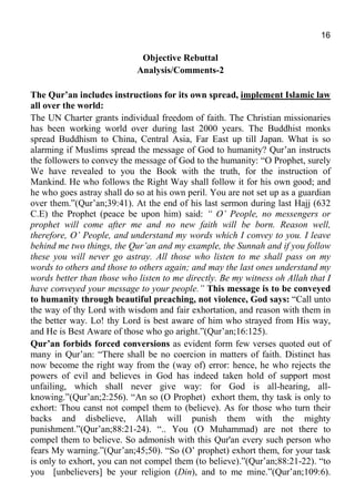 16
Objective Rebuttal
Analysis/Comments-2
The Qur’an includes instructions for its own spread, implement Islamic law
all over the world:
The UN Charter grants individual freedom of faith. The Christian missionaries
has been working world over during last 2000 years. The Buddhist monks
spread Buddhism to China, Central Asia, Far East up till Japan. What is so
alarming if Muslims spread the message of God to humanity? Qur’an instructs
the followers to convey the message of God to the humanity: “O Prophet, surely
We have revealed to you the Book with the truth, for the instruction of
Mankind. He who follows the Right Way shall follow it for his own good; and
he who goes astray shall do so at his own peril. You are not set up as a guardian
over them.”(Qur’an;39:41). At the end of his last sermon during last Hajj (632
C.E) the Prophet (peace be upon him) said: “ O’ People, no messengers or
prophet will come after me and no new faith will be born. Reason well,
therefore, O’ People, and understand my words which I convey to you. I leave
behind me two things, the Qur’an and my example, the Sunnah and if you follow
these you will never go astray. All those who listen to me shall pass on my
words to others and those to others again; and may the last ones understand my
words better than those who listen to me directly. Be my witness oh Allah that I
have conveyed your message to your people.” This message is to be conveyed
to humanity through beautiful preaching, not violence, God says: “Call unto
the way of thy Lord with wisdom and fair exhortation, and reason with them in
the better way. Lo! thy Lord is best aware of him who strayed from His way,
and He is Best Aware of those who go aright.”(Qur’an;16:125).
Qur’an forbids forced conversions as evident form few verses quoted out of
many in Qur’an: “There shall be no coercion in matters of faith. Distinct has
now become the right way from the (way of) error: hence, he who rejects the
powers of evil and believes in God has indeed taken hold of support most
unfailing, which shall never give way: for God is all-hearing, all-
knowing.”(Qur’an;2:256). “An so (O Prophet) exhort them, thy task is only to
exhort: Thou canst not compel them to (believe). As for those who turn their
backs and disbelieve, Allah will punish them with the mighty
punishment.”(Qur’an;88:21-24). “.. You (O Muhammad) are not there to
compel them to believe. So admonish with this Qur'an every such person who
fears My warning.”(Qur’an;45;50). “So (O’ prophet) exhort them, for your task
is only to exhort, you can not compel them (to believe).”(Qur’an;88:21-22). “to
you [unbelievers] be your religion (Din), and to me mine.”(Qur’an;109:6).
 