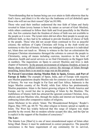 17
“Notwithstanding that no human being can ever attain to faith otherwise than by
God’s leave, and (that) it is He who lays the loathsome evil (of disbelief) upon
those who will not use their reason? (Qur’an;10:100).
Those who used their intellect understood the true faith of Islam and freely
reverted to Islam (every human is born by nature as servant of God- Muslim),
while others continued to follow their faith and lived peacefully in the Muslim
rule. Just few centuries back the freedom of choice of faith was not available to
the people as it is now. The tyrant rulers did not allow their people to accept any
different faith, so they had to be subdued to provide freedom of choice of faith
to the people. Those who did not accept Islam continued to live as peaceful
citizens; the millions of Coptic Christians still living in the Arab world are
testimony to this fact of history. If some one indulged in coercion it is individual
act, Islam does not teach so. History is witness to the fact on colonization the
European Christian missionaries thronged the colonies to convert the people to
Christianity, using all means including coercion, incentives in the form of
education, health and social services so we find Christianity as the biggest faith
in numbers. The inquisitions on Spain to convert Muslims and Jews is dark
chapter of humanity. In the present environment of religious freedom, at least in
theory there is no official restriction to convey the message of Islam through
preaching, hence there is no need to wage war on this pretext.
No Forced Conversions during Muslim Rule in Spain, Greece, and Part of
Europe & India: The example of Spain, India, part of Europe with majority
non Muslim populations despite Muslim rule for centuries is an un deniable fact
of history. No war was fought in Far East and East Africa; Indonesia is the
larges Muslim country of the World, while East Africa has predominantly
Muslim population. Islam is the fastest growing religion in North America and
Europe, not by sword but due to preaching of Islam by the Muslims. The
truthfulness of Islamic faith has attracted the ignorant common Christian, Jews,
atheists and non Muslims who, through the media and internet are learning and
embracing Islam after comparative studies of religions.
James Michener in his article ‘Islam: The Misunderstood Religion,’ Reader’s
Digest, May 1955, pp. 68-70: "No other religion in history spread so rapidly as
Islam. The West has widely believed that this surge of religion was made
possible by the sword. But no modern scholar accepts this idea, and the Qur’an
is explicit in the support of the freedom of conscience."
The Law:
The Islamic Law [Shari’a] is one of most misunderstood aspect of Islam other
being Jihad. Hence it must be understood in correct perspective. The peaceful
coexistence is the basic requirement of any community for its survival,
 