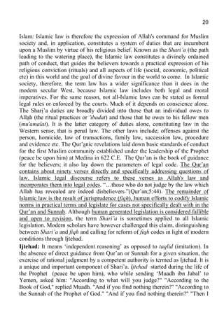 20
Islam: Islamic law is therefore the expression of Allah's command for Muslim
society and, in application, constitutes a system of duties that are incumbent
upon a Muslim by virtue of his religious belief. Known as the Shari’a (the path
leading to the watering place), the Islamic law constitutes a divinely ordained
path of conduct, that guides the believers towards a practical expression of his
religious conviction (rituals) and all aspects of life (social, economic, political
etc) in this world and the goal of divine favour in the world to come. In Islamic
society, therefore, the term law has a wider significance than it does in the
modern secular West, because Islamic law includes both legal and moral
imperatives. For the same reason, not all-Islamic laws can be stated as formal
legal rules or enforced by the courts. Much of it depends on conscience alone.
The Shari’a duties are broadly divided into those that an individual owes to
Allah (the ritual practices or 'ibadat) and those that he owes to his fellow men
(mu'amalat). It is the latter category of duties alone, constituting law in the
Western sense, that is penal law. The other laws include; offenses against the
person, homicide, law of transactions, family law, succession law, procedure
and evidence etc. The Qur’anic revelations laid down basic standards of conduct
for the first Muslim community established under the leadership of the Prophet
(peace be upon him) at Medina in 622 C.E. The Qur’an is the book of guidance
for the believers; it also lay down the parameters of legal code. The Qur’an
contains about ninety verses directly and specifically addressing questions of
law. Islamic legal discourse refers to these verses as Allah's law and
incorporates them into legal codes. “…those who do not judge by the law which
Allah has revealed are indeed disbelievers.”(Qur’an;5:44). The remainder of
Islamic law is the result of jurisprudence (fiqh), human efforts to codify Islamic
norms in practical terms and legislate for cases not specifically dealt with in the
Qur’an and Sunnah. Although human generated legislation is considered fallible
and open to revision, the term Shari’a is sometimes applied to all Islamic
legislation. Modern scholars have however challenged this claim, distinguishing
between Shari’a and fiqh and calling for reform of fiqh codes in light of modern
conditions through Ijtehad.
Ijtehad: It means ‘independent reasoning’ as opposed to taqlid (imitation). In
the absence of direct guidance from Qur’an or Sunnah for a given situation, the
exercise of rational judgment by a competent authority is termed as Ijtehad. It is
a unique and important component of Shari’a. Ijtehad started during the life of
the Prophet (peace be upon him), who while sending ‘Muadh ibn Jabal’ to
Yemen, asked him: "According to what will you judge?" "According to the
Book of God," replied Muadh. "And if you find nothing therein?" "According to
the Sunnah of the Prophet of God." "And if you find nothing therein?" "Then I
 